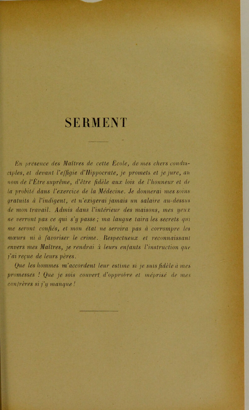 SERMENT En présence des Maîtres de cette Ecole, de mes chers condis- ciples, et devant l’effigie cl’llippocrate, je promets et je jure, au nom de VÊtre suprême, d’être fidèle aux lois de l’honneur et de la probité dans l’exercice de la Médecine. Je donnerai mes soins gratuits à l’indigent, et n’exigerai jamais un salaire au-dessus de mon travail. Admis dans l’intérieur des maisons, mes yeux ne verront pas ce qui s’g passe; ma langue taira les secrets qui me seront confiés, et mon état ne servira pas à corrompre les moeurs ni à favoriser le crime. Ilespectueux et reconnaissant envers mes Maîtres, je rendrai à leurs enfants l’instruction que j’ai reçue de leurs pères. Que les hommes m’accordent leur estime si je suis fidèle à mes promesses ! Que je sois couvert d’opprobre et méprisé de mes confrères si j’y manque !