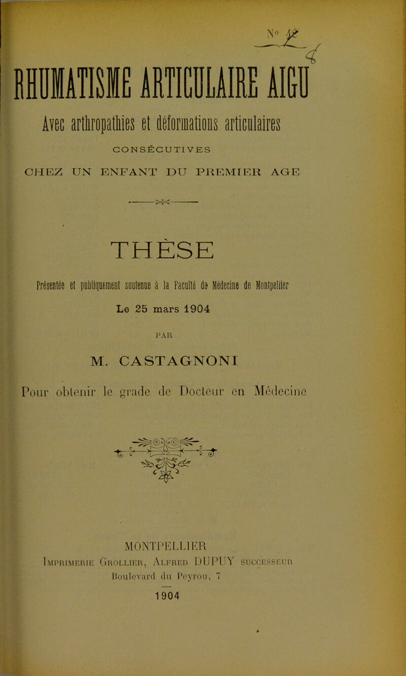 Aïec artliropatliles et déformations articalaires CONSÉCUTIVES CHEZ UN ENFANT DU PREMIER AGE THÈSE Présentée et pnlilitiüenient soutenue à la Faculté do Médecine de Montpellier Le 25 mars 1904 PAR M. CASTAGNONI Pour obtenir le grade de Docleiir en Médecine MONTPELLIER Imprimerie Grollier, Alfred DUPLIY successeur Houlcvard du Peyron, 7 1904