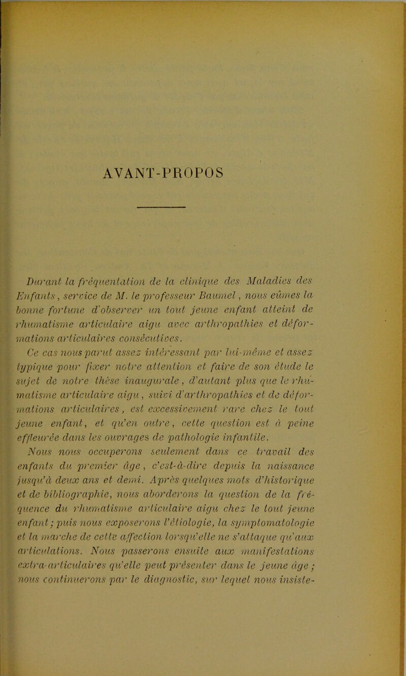 AVANT-PROPOS Durant la f)'èqaenlation de la clinique des Maladies des Enfants, sey'vice de M. le professeur Baumel, nous eûmes la bonne fortune d'observer un tout jeune enfant atteint de rhumatisme artieulaire aigu avec arthropalhies et défor- mations articulaires consècuiioes. Ce cas nous parut assez intéressant q)ar lui-même et assez typique pour fixer notre attention et faire de son étude le sujet de notre thèse inaugurale , d'autant plus que le rhu- matisme articulaire aigu , suivi d'arthropalhies et de défor- mations articulaires, est excessivement rare chez le tout jeune enfant, et qu'en outre, cette question est à peine effleurée dans les ouvrages, de pathologie infantile. Nous nous occuperons seulement dans ce travail des enfants du premier âge, c'est-à-dire depuis la naissance jusqu'Ci deux ans et demi. Après quelques mots d'historique et de bibliographie, nous aborderons la question de la fré- quence du rhumatisme articulaire aigu chez le tout jeune enfant ; puis nous exposerons Véiiologie, la symptomatologie et la marche de cette affection lorsqu'elle ne s'attaque qu'aux articulations. Nous passerons ensuite aux manifestations extra cD'liculaires qu’elle peut présenter dans le jeune âge ; nous continuerons par le diagnostic, sur lequel nous insiste-