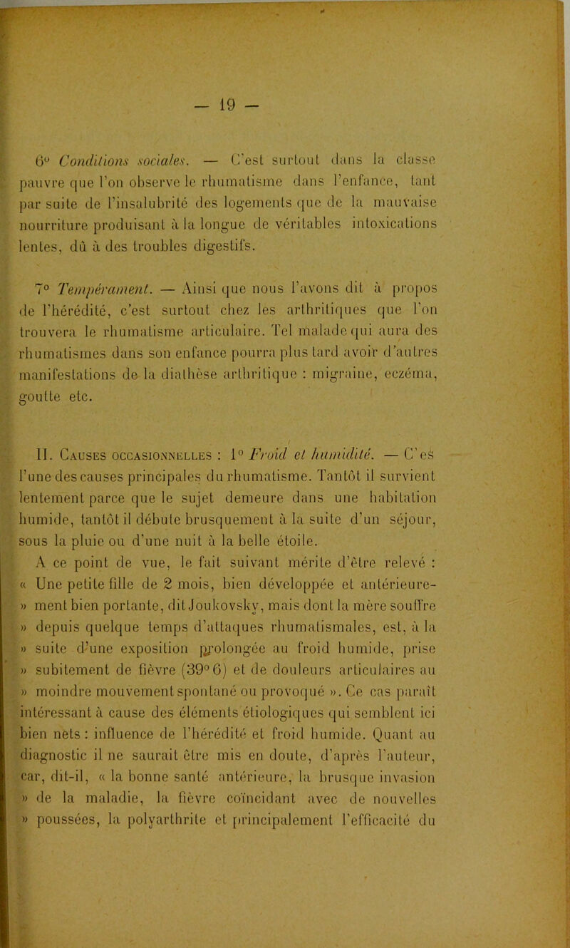 r — 19 - 6^ Condïlïom sociales. — C'esL surtout dans la classe pauvre que l’on observe le rhumatisme dans l’enfance, tant par suite de l’insalubrité des log-ements que de la mauvaise nourriture produisant à la longue de véritables intoxications lentes, dû à des troubles digestifs. 7° Tempérament. — iVinsi que nous l’avons dit à propos de l’hérédité, c’est surtout chez les arthritiques que l’on trouvera le rhumatisme articulaire. Tel malade rpii aura des rhumatismes dans son enfance pourra plus tard avoir d’autres manifestations de la diathèse arthritique : migraine, eczéma, goutte etc. / 11. Causes OCCASIONNELLES ; Froid et humklïlé. —G’eS l’une des causes principales du rhumatisme. Tantôt il survient lentement parce que le sujet demeure dans une habitation humide, tantôt il débute brusquement à la suite d’un séjour, sous la pluie ou d’une nuit à la belle étoile. A ce point de vue, le fait suivant mérite d’ètre relevé : « Une petite fille de 2 mois, bien développée et antérieure- ' » ment bien portante, dit Joukovsky, mais dont la mère soufi're ' » depuis quelque temps d’attaques rhumatismales, est, à la » suite d’une exposition jifmiongée au froid humide, prise » subitement de fièvre (39° 6) et de douleurs articulaires au » moindre mouvement spontané ou provoqué ». Ce cas paraît intéressant à cause des éléments étiologiques qui semblent ici bien nets : influence de l’hérédité et froid humide. Quant au diagnostic il ne saurait être mis en doute, d’après l’auteur, car, dit-il, « la bonne santé antérieure, la brusque invasion » de la maladie, la fièvre coïncidant avec de nouvelles » poussées, la polyarthrite et [irincipalement l'efficacité du