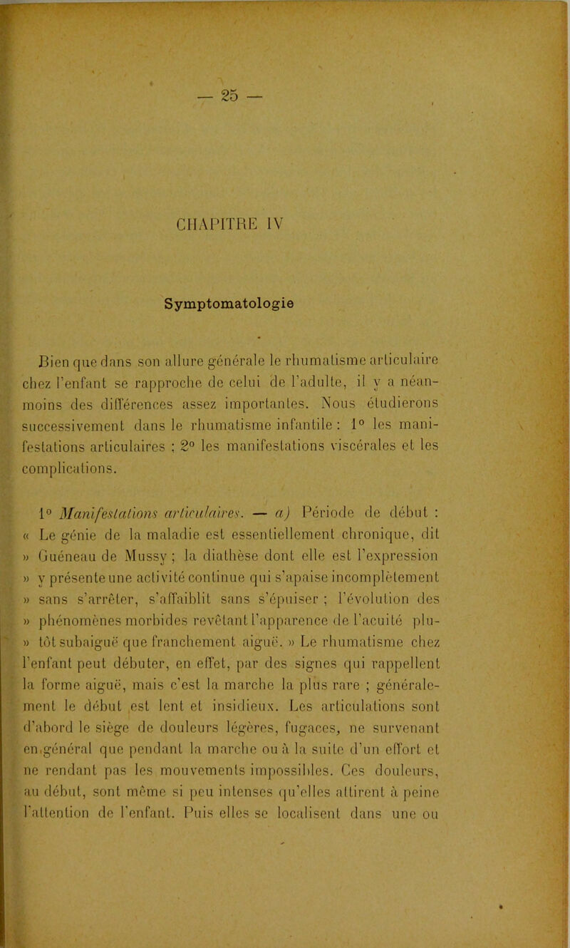 Symptomatologie Bien que dans son allure générale le rlinmalisme arliculaire chez l’enfant se rapproche de celui de l’adulte, il y a néan- moins des différences assez importantes. Nous étudierons successivement dans le rhumatisme infantile : 1° les mani- festations articulaires ; 2° les manifestations viscérales et les complications. 1° Blanïfeslallons arûcidaires. — a) Période de début : « Le génie de la maladie est essentiellement chronique, dit » Guéneau de Mussy ; la diathèse dont elle est l’expression » V présenteune activité continue qui s’apaise incomplètement » sans s’arrêter, s’affaiblit sans s’épuiser ; l’évolution des » phénomènes morbides revêtant l’apparence de l’acuité plu- » tôt subaiguë que franchement aiguë. » Le rhumatisme chez l’enfant peut débuter, en effet, par des signes qui rappellent la forme aiguë, mais c’est la marche la plus rare ; générale- ment le début est lent et insidieux. Les articulations sont d’abord le siège de douleurs légères, fugaces, ne survenant cnigénéral que pendant la marche ou à la suite d’un effort et ne rendant pas les mouvements impossibles. Ces douleurs, au début, sont même si peu intenses (ju’elles attirent à peine l'attention de l’enfant. Puis elles se localisent dans une ou