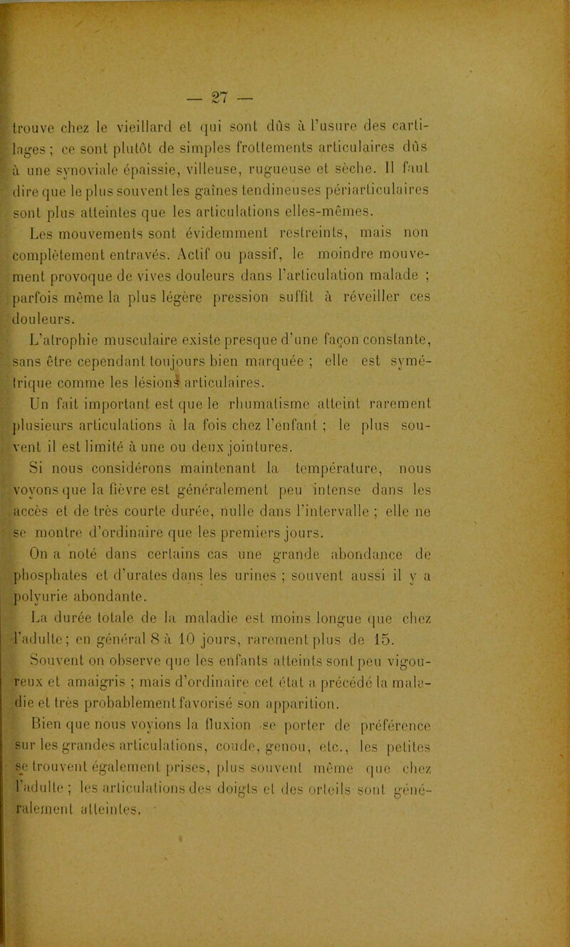 trouve chez le vieillard et qui sont dus ù Tusure des carti- laij^es; ce sont plutôt de simples frottements articulaires dûs à une synoviale épaissie, villeuse, rugueuse et sèche. Il faut dire que le plus souvent les gaines tendineuses périarticulaires sont plus atteintes que les articulations elles-mêmes. Les mouvements sont évidemment restreints, mais non complètement entravés. Actif ou passif, le moindre mouve- ment provoque de vives douleurs dans l’articulation malade ; parfois même la plus légère pression suffit à réveiller ces douleurs. L’atrophie musculaire existe presque d’une façon constante, sans être cependant toujours bien marquée ; elle est symé- trique comme les lésioni articulaires. Un fait important est que le rhumatisme atteint rarement j)lusieurs articulations à la fois chez l’enfant ; le plus sou- vent il est limité aune ou deux jointures. Si nous considérons maintenant la température, nous voyons que la fièvre est généralement peu intense dans les accès et de très courte durée, nulle dans l’intervalle ; elle ne se montre d’ordinaire que les premiers jours. On a noté dans certains cas une grande abondance de phosphates et d’urates dans les urines ; souvent aussi il y a polyurie abondante. La durée totale de la maladie est moins longue que chez Tadulte; en général 8 à 10 jours, rarement plus de 15. Souvent on observe que les enfants atteints sont peu vigou- reux et amaigris ; mais d’ordinaire cet état a précédé la mala- die et très probablement favorisé son apparition. Bien que nous voyions la fluxion se porter de préférence sur les grandes articulations, coude, genou, etc., les petites s_e trouvent également [>rises, [)lus sou vent même que chez l’adulte; les articulations des doigts et des orteils soid géné- ralement atteintes. • Æ' 1 ,1 t. ;ï î ■ i J i ' 4