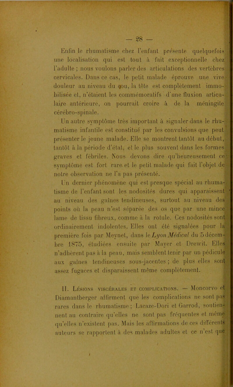 Enfin le rhumatisme chez l’enfant présente quelquefois une localisation qui est tout à fait exceptionnelle chez l’adulte; nous voulons parler des articulations des vertèbres cervicales. Dans ce cas, le petit malade éprouve une vive douleur au niveau du qou, la tête est complètement immo- bilisée et, n’étaient les commémoratifs d'une fluxion articu- laife antérieure, on pourrait croire à de la méningite cérébro-spinale. Un autre symptôme très important à signaler dans le rhu- matisme infantile est constitué par les convulsions que peut' présenter le jeune malade. Elle se montrent tantôt au début, ■ tantôt à la période d’état, et le plus souvent dans les formes graves et fébriles. Nous devons dire qu’heureusement ce-- syrnptôme est fort rare, et le petit malade qui fait l’objet de notre observation ne l’a pas présenté. Un dernier phénomène qui est presque spécial au rhuma- tisme de l’enfant sont les nodosités dures qui apparaissent y au niveau des gaines tendineuses, surtout au niveau des ; points où la peau n’est séparée des os que par une mince.; lame de tissu fibreux, comme à la rotule. Ces nodosités sont ordinairement indolentes. Elles ont été signalées pour la ■ première fois par Meynet, dans \e Ljjon Blédïcal du Sdécem- ; bre 1875, étudiées ensuite par Mayer et Drewit. EllesC; n'adhèrent pas à la peau, mais semblent tenir par un pédicule . aux gaines tendineuses sous-jacentes ; de plus elles sont-^- assez fugaces et disparaissent même complètement. II. Lésions viscérales et complicaïions. — Moncorvo et i Diamantberger affirment que les complications ne sont pas rares dans le rhumatisme; Lécaze-Dori et Garrod, soutien-- lient au contraire qu’elles ne sont pas fréquentes et même , qu’elles n’existent pas. Mais les affirmations de ces différents auteurs se rapportent à des malades adultes et ce n’est que : ■■■ i