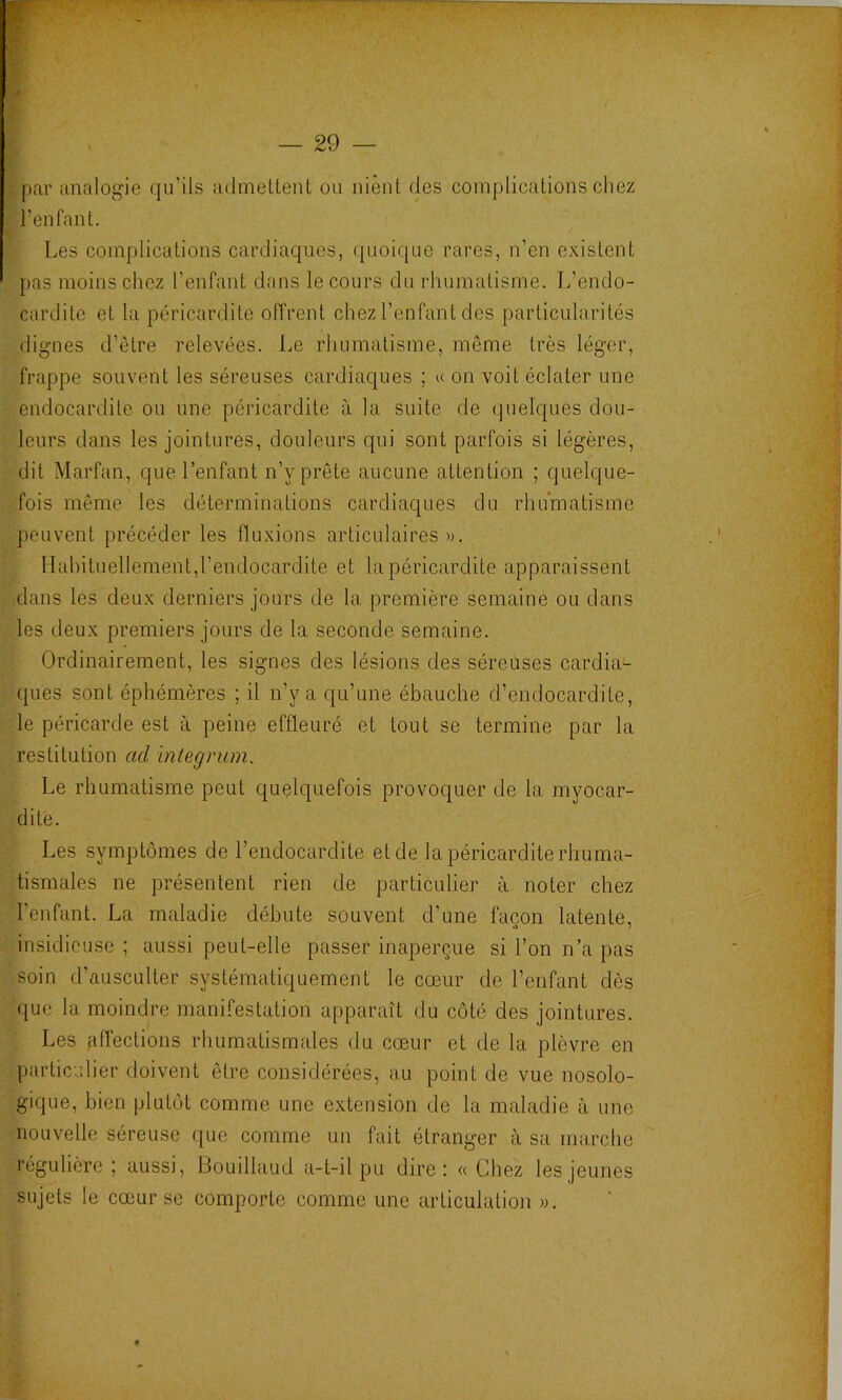 par analogie qu’ils admeltent ou nient des complications chez l’enfant. Les complications cardiaques, quoique rares, n’en existent pas moins chez l’enfant dans le cours du rhumatisme. L’endo- cardite et la péricardite offrent chez l’enfant des particularités (lignes d’ètre relevées. Le rhumatisme, môme très léger, frappe souvent les séreuses cardiaques ; u on voit éclater une endocardite ou une péricardite à la suite de quelques dou- leurs dans les jointures, douleurs qui sont parfois si légères, dit Marfan, que l’enfant n’y prête aucune attention ; quelque- fois même les déterminations cardiaques du rhumatisme peuvent précéder les fluxions articulaires ». Habituellement,l’endocardite et la péricardite apparaissent dans les deux derniers jours de la première semaine ou dans les deux premiers jours de la seconde semaine. Ordinairement, les signes des lésions des séreuses cardia- ques sont éphémères ; il n’y a qu’une ébauche d’endocardite, le péricarde est à peine effleuré et tout se termine par la restitution ad 'mtegrum. Le rhumatisme peut quelquefois provoquer de la myocar- dite. Les symptômes de l’endocardite et de la péricardite rhuma- tismales ne présentent rien de particulier à noter chez l’enfant. La maladie débute souvent d’une façon latente, insidieuse ; aussi peut-elle passer inaperçue si l’on n’a pas soin d’ausculter systématiquement le cœur de l’enfant dès que la moindre manifestation apparaît du côté des jointures. Les fdfections rhumatismales du cœur et de la plèvre en particulier doivent être considérées, au point de vue nosolo- gique, bien plutôt comme une extension de la maladie à une nouvelle séreuse que comme un fait étranger à sa marche régulière; aussi, Bouillaud a-t-il pu dire: «Chez les jeunes sujets le cœur se comporte comme une articulation ».