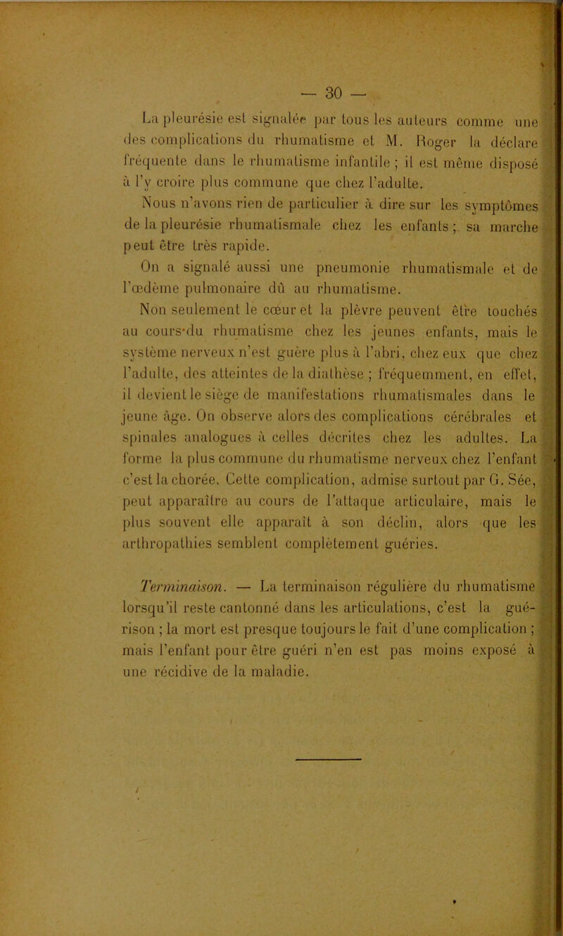 1 % La pleurésie est sig'iuilér ])ar tous les auteurs comme une (les complications du rhumatisme et M. Roger la déclare fréquente dans le rhumatisme infantile ; il est même disposé à l’y croire plus commune que chez l’adulte. Nous n’avons rien de particulier à dire sur les symptômes de la pleurésie rhumatismale chez les enfants; sa marche peut être très rapide. On a signalé aussi une pneumonie rhumatismale et de Tœdème pulmonaire dû au rluimatisme. Non seulement le cœur et la plèvre peuvent être touchés au cours'du rhumatisme chez les jeunes enfants, mais le système nerveux n’est guère plus à l’abri, chez eux que chez l’adulte, des atteintes de la diathèse ; fréquemment, en effet, il devient le siège de manifestations rhumatismales dans le jeune âge. On observe alors des complications cérébrales et spinales analogues à celles décrites chez les adultes. La forme la plus commune du rhumatisme nerveux chez l’enfant c’est la chorée. Cette complication, admise surtout par G. Sée, peut apparaître au cours de l’attaque articulaire, mais le plus souvent elle apparaît à son déclin, alors que les arthropathies semblent complètement guéries. Terminaison. — La terminaison régulière du rhumatisme lorsqu’il reste cantonné dans les articulations, c’est la gué- rison ; la mort est presque toujours le fait d’une complication ; mais l’enfant pour être guéri n’en est pas moins exposé à une récidive de la maladie. i' V r i- rnmmÊmmmÊÊmmmmm