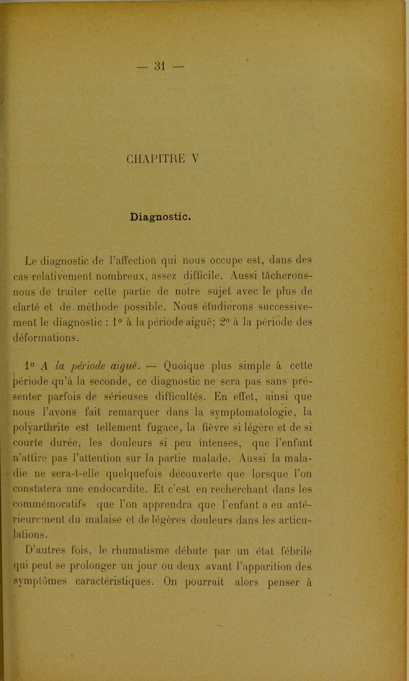 CHAPITRE V Diagnostic. Le diagnostic de Tafîeclion qui nous occupe est, dans des cas relativement nombreux, assez difficile. Aussi tâcherons- nous de traiter cette partie de notre sujet avec le plus de clarté et de. méthode possible. Nous étudierons successive- ment le diagnostic : 1° à la période aiguë; 2*^ à la période des déformations. 1° A la période aigtie. — Quoique plus simple à cette période qu’à la seconde, ce diagnostic ne sera pas sans pré- senter parfois de sérieuses difficultés. En effet, ainsi que nous l’avons fait remarquer dans la symptomatologie, la polyarthrite est tellement fugace, la fièvre si légère et de si courte durée, les douleurs si peu intenses, que l’enfant n’attire pas l’attention sur la partie malade. Aussi la mala- ' die ne sera-t-elle quelquefois découverte que lorsque l’on constatera une endocardite. Et c’est en recherchant dans les commémoratifs que l’on apprendra que l’enfant a eu anté- rieurement du malaise et de légères douleurs dans les articu- lations. D’autres fois, le rhumatisme débute par un état fébrile qui peut se prolonger un jour ou deux avant l’apparition des symptômes caractéristiques. On pourrait alors penser à