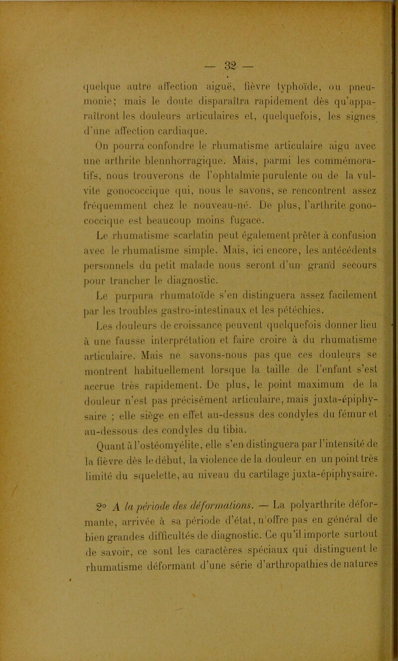 quelque autre afîeclion aiguë, fièvre typhoïde, ou pneu- monie; mais le doute disparaîtra rapidement dès qu’appa- raîtront les douleurs articulaires et, (pielquefois, les signes d’une alTection cardiaque. On pourra confondre le rhumatisme articulaire aigu avec une arthrite blennhorragique. Mais, parmi les commémora- tifs, nous trouverons de l’ophtalmie purulente ou de la vul- vite gonococcique (pii, nous le savons, se rencontrent assez fré(piemment chez le nouveau-né. De plus, l’arthrite gono- cocci(pie est beaucoup moins fugace. Le rhumatisme scarlatin peut également prêter à confusion avec le l'humatisme simple. Mais, ici encore, les antécédents personnels du petit malade nous seront d’un gi’aiïd secours pour trancher le diagnostic. Le purpura rhumatoïde s’en distinguera assez facilement par les troubles gaslro-intestinau.\ et les pétéchies. Les douleui'S décroissance peuvent quelquefois donner lieu à une fausse interprétation et faire croire à du rhumatisme articulaire. Mais ne savons-nous pas que ces douleurs se montrent habituellement lorsque la taille de l’enfant s’est accrue très rapidement. De plus, le point maximum de la douleur n'est pas précisément arliculaire, mais juxta-épiphy- saire ; elle siège en effet au-dessus des condyles du fémur et au-dessous des condyles du tibia. Quant il l’ostéomyélite, elle s’en distinguera par l’intensité de la fièvre dès le début, la violence de la douleur en un point très limité du squelette, au niveau du cartilage juxta-épiphysaire. 2» A la période des déformations. — La polyarthrite défor- mante, arrivée à sa période d’état, n'offre pas en général de bien grandes difficultés de diagnostic. Ce qu’il importe surtout de savoir, ce sont les caractères spéciaux qui distinguent le rhumatisme déformant d’une série d’arthropathies de natures