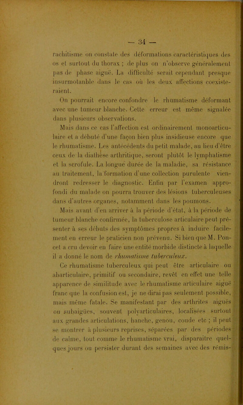 ' ' I j ' ’ '* ■ — 34 — l’achllismp on conslale des défonnalions caraclérisllques des os el surtout du thorax ; de plus on n’observe généralemeid jias de phase aiguë. La difficulté serait cependant presque insurmotanble dans le cas où les deux affections coexiste- raient. On pourrait encore confondre le rhumatisme déformant avec une tumeur blanche. Cette erreur est même signalée dans |)lusieurs observations. Mais dans ce cas l’affection est ordinairement monoarticu- laire et a débuté d’une façon bien plus insidieuse encore que le rhumatisme. Les antécédents du petit malade, au lieu d’être ceux de la diathèse arthrithiue, seront plutôt le lymphatisme el la scrofule. La longue durée de la maladie, sa résistance au traitement, la formation d’une collection purulente vien- dront redresser le diagnostic. Enfin par l’examen appro- fondi du malade on pourra trouver des lésions tuberculeuses dans d’autres organes, notamment dans les poumons. Mais avant d'en arriver à la période d’étal, à la période de tumeur l)lanche confirmée, la tid^erculose articulaire peut pré- senter à ses débuts des symptômes propres à induire facile- ment en erreur le praticien non prévenu. Si bien que M. Pou- cet a cru devoir en faire une entité morbide distincte à laquelle il a donné le nom de rhuma/isme luberculeuæ. Ce rhumatisme tuberculeux qui peut être articulaire ou abarliculaire, primitif ou secondaire, revêt en effet une telle apparence (Je similitude avec le rhumatisme articulaire aigue franc que la confusion est, je ne dirai pas seulement possible, mais même fatale. Se manifestant par des arthrites aiguës ou subaigües, souvent polyarticulaires, localisées surtout aux grandes articulations, hanche, genou, coude etc ; il peut se montrer à plusieurs reprises, séparées par des périodes de calme, tout comme le rhumatisme vrai, disparaitre quel- ques jours ou persister durant des semaines avec des rémis-