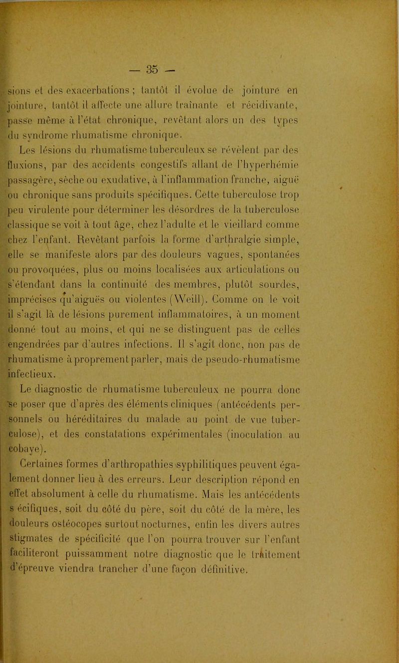 , siüiis et des exucerbulions ; lantôl il évolue de jointure en jointure, tantôt il alTecte une allure traînante et récidivante, passe même à l’état chronique, revêtant alors un des types du syndrome rhumatisme chronique. Les lésions du rhumatisme tuberculeux se révèlent par des fluxions, par des accidents congestifs allant de rhypei’hémie passagère, sèche ou exudative, à rinflammation franche, aiguë ou chronique sans produits spécifiques. Cette tuberculose trop peu virulente pour déterminer les désordres de la, tuberculose classique se voit à tout âge, chez l’adulte et le vieillard comme chez repfant. Revêtant parfois la forme d’arthralgie simple, elle se manifeste alors par des douleurs vagues, spontanées ou provoquées, plus ou moins localisées aux articulations ou s’étendant dans la continuité des membres, plutôt sourdes, imprécises qu’aiguës ou violentes (Weill). Comme on le voit il s’agit là de lésions purement inflammatoires, à un moment donné tout au moins, et qui ne se distinguent pas de celles ■ engendrées par d’autres infections. 11 s’agit donc, non pas de rhumatisme à proprement parler, mais de pseudo-rhumatisme infectieux. Le diagnostic de rhumatisme tuberculeux ne pourra donc ’se poser que d’après des éléments cliniques (antécédents per- sonnels ou héréditaires du malade au point de vue tuber- culose), et des constatations expérimentales (inoculation au cobaye). Certaines formes d’arthropathies syphilitiques peuvent éga- lement donner lieu à des erreurs. Leur description répond en efiet absolument à celle du rhumatisme. Mais les antécédents s écifiques, soit du côté du père, soit du côté de la mère, les douleurs ostéocopes surtout nocturnes, enfin les divers autres stigmates de spécificité que l’on pourra trouver sur l’enfant faciliteront puissamment notre diagnostic (jue le traitement d’épreuve viendra trancher d’une façon définitive.