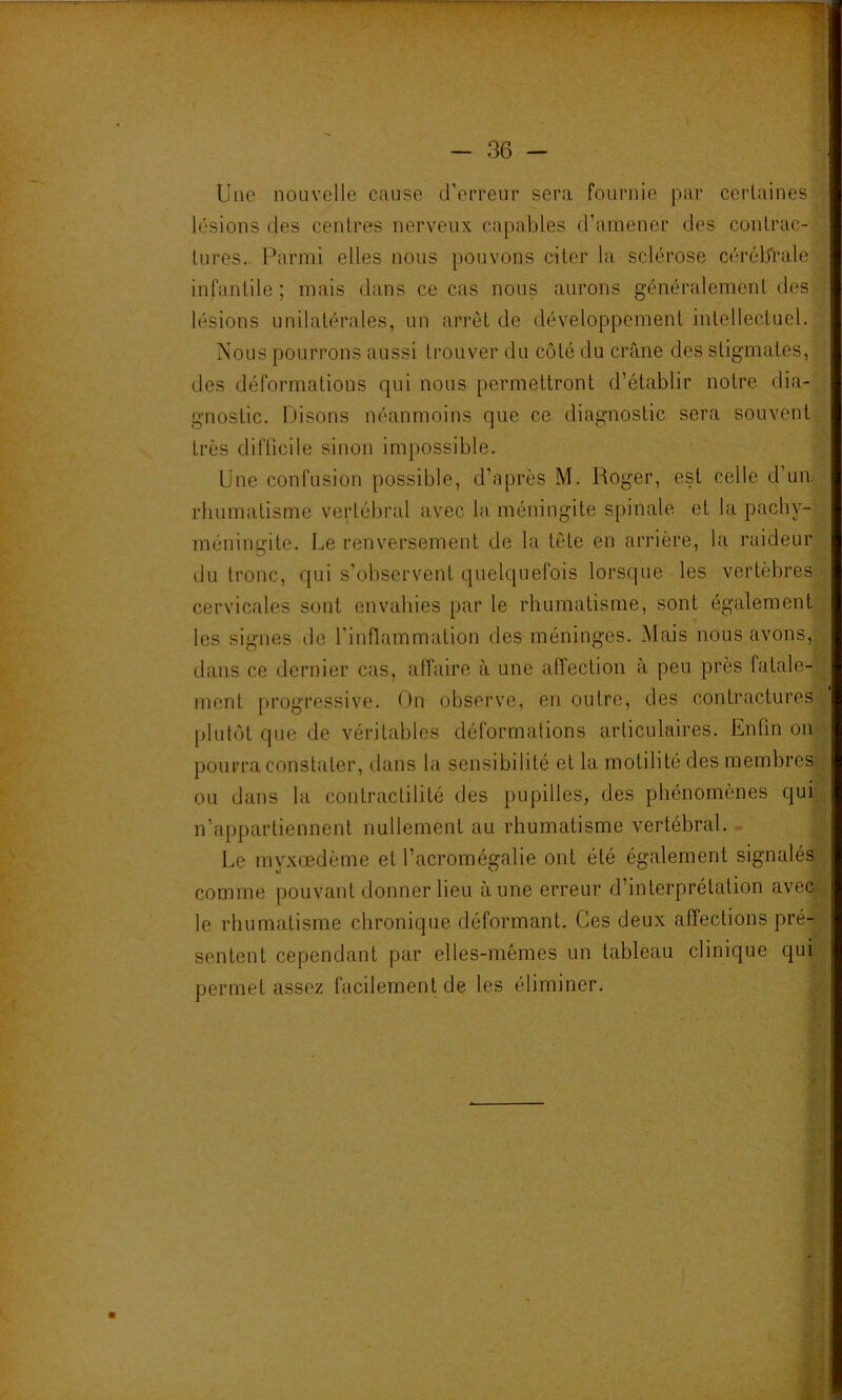 Une nouvelle cause d’erreur sera fournie par certaines lésions des centres nerveux capables d’amener des contrac- tures.. Parmi elles nous pouvons citer la sclérose céréldrale infantile ; mais dans ce cas nous aurons généralement des lésions unilatérales, un arrêt de développement intellectuel. Nous pourrons aussi trouver du côté du crâne des stigmates, des déformations qui nous permettront d’établir notre dia- gnostic. Disons néanmoins que ce diagnostic sera souvent très difficile sinon impossible. Une confusion possible, d’après M. Roger, est celle d’un, rhumatisme vertébral avec la méningite spinale et la pachy- méningite. Le renversement de la tête en arrière, la raideur du tronc, qui s’observent quelquefois lorsque les vertèbres cervicales sont envahies par le rhumatisme, sont également les signes île l'inflammation des méninges. Mais nous avons, dans ce dernier cas, affaire à une affection à peu près fatale- ment progressive. (Jn observe, en outre, des contractures plutôt que de véritables déformations articulaires. Enfin on pourra constater, dans la sensibilité et la motilité des membres ou dans la contractilité des pupilles, des phénomènes qui n’appartiennent nullement au rhumatisme vertébral. . Le myxœdème et l’acromégalie ont été également signalés comme pouvant donner lieu aune erreur d’interprétation avec le rhumatisme chronique déformant. Ces deux affections pré- sentent cependant par elles-mêmes un tableau clinique qui permet assez facilement de les éliminer.