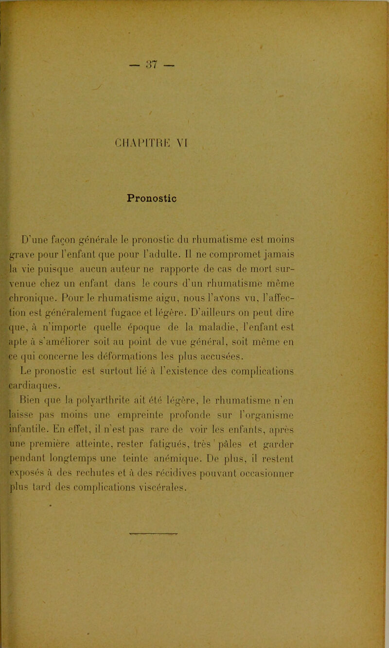 Pronostic D'une façon générale le pronostic du rhumatisme est moins grave pour l’enfant que pour l’adulte. 11 ne compromet jamais la vie puisque aucun auteur ne rapporte de cas de mort sur- venue chez un enfant dans le cours d’un rhumatisme même chronique. Pour le rhumatisme aigu, nous l’av'ons vu, l’affec- tion est généralement fugace et légère. D’ailleurs on peut dire que, à n’importe quelle époque de la maladie, l’enfant est apte à s’améliorer soit au point de vue général, soit même en ce ({ui concerne les déformations les plus accusées. Le pronostic est surtout lié à l’existence des complications cardiaques. Fhen que la polyarthrite ait été légère, le rhumatisme n’en laisse pas moins une empreinte profonde sur l’organisme infantile. En elîel, il n’est pas rare de voir les enfants, après une première atteinte, rester fatigués, très ' pales et garder pendant longtemps une teinte anémique. De plus, il restent exposés à fies rechutes et à des récidives pouvant occîisionner plus tard des complications viscérales.