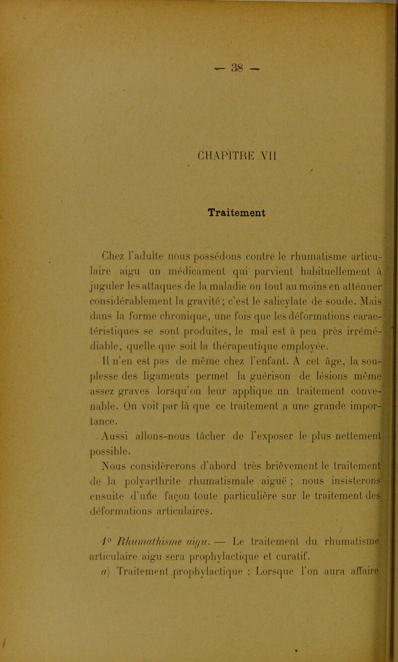 chapitre: vu 4 f. Traitement Chez radiiUe nous possédons contre le rhumatisme articu- laire aifi’u un médicament qui parvient habituellement à jiifi^uler lesatta(pies de la maladie ou tout au moins en atténuer téristicpies se sont produites, le mal est à peu près irrémé-l diable, (|uelle que soit la thérapeutique employée. I Il n’en est pas de même chez l’enfant. A cet âge, la sou-1 plesse des lig-aments permet la guérison de lésions même» assez graves lors(pi’on leur applique un traitement conve-fl nable. On voit par là que ce traitement a une grande impor-H tance. g -Aussi allons-nous tâcher de l’exposer le plus nettementn possible. . ^ Nous considérerons d’abord très brièvement le traitement» de la polyarthrite rhumatismale aiguë; nous insisterons-j ensuite d’uite façon toute particulière sur le traitement des j déformations articulaires. | / Bhinualhisme ai(jii. — Le traitement du rhumatisme articulaire aigu sera prophylactique et curatif. | a) Traitement .prophylactique : Lorsque l’on aura affaire considérablement la gravité; c’est le salicylate de soude. Mais dans la forme chronique, une fois que les déformations carac-