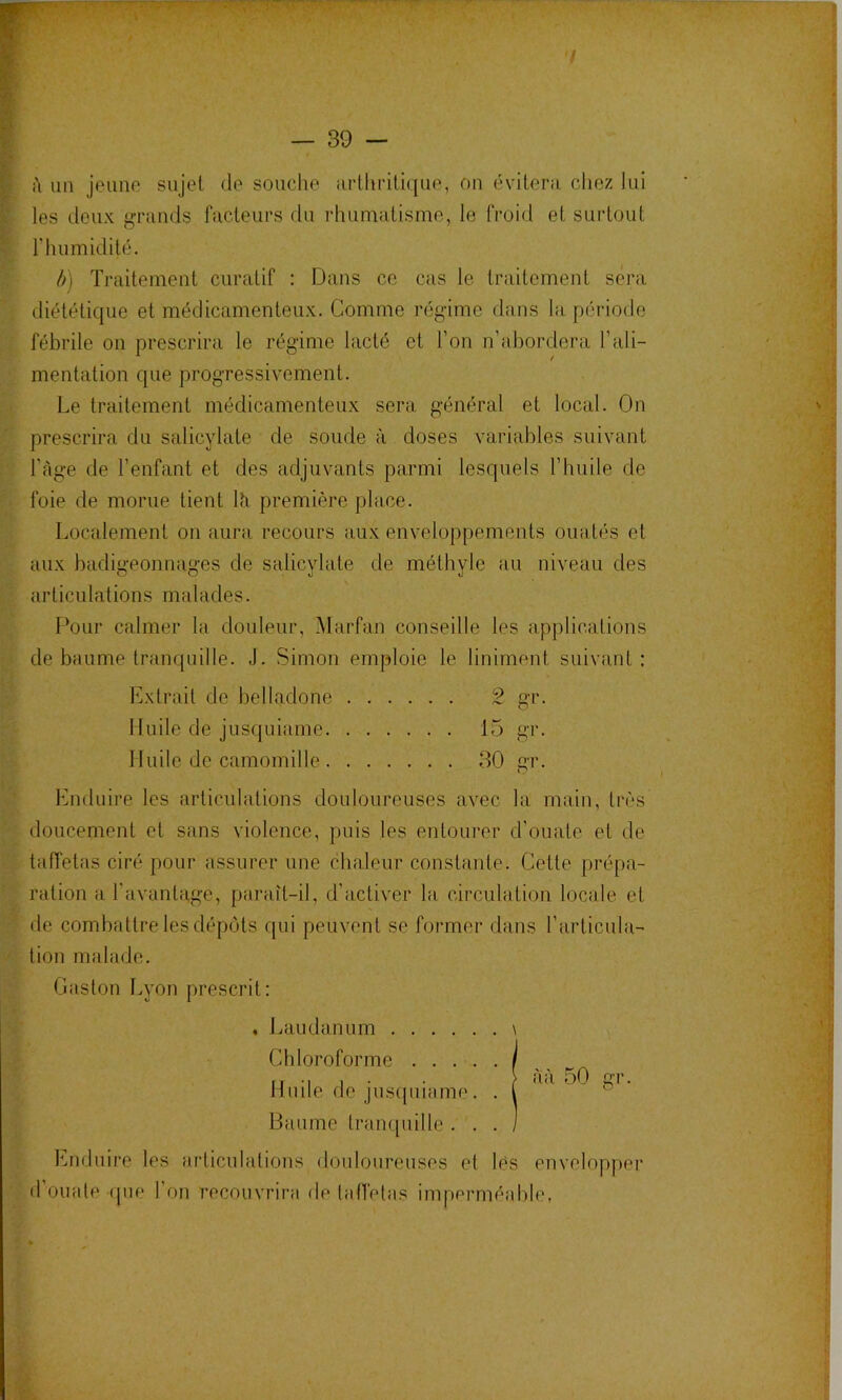 / — 39 - i\ un jeuno sujet de souche iirlhrili(|ue, on évilem chez lui les deux j^n-ands facteurs du rhumatisme, le froid et surtout r humidité. ù) Traitement curatif ; Dans ce cas le traitement sera diététique et médicamenteux. Comme régime dans la période fébrile on prescrira le régime lacté et l’on n’abordera l’ali- mentation que progressivement. Le traitement médicamenteux sera général et local. On prescrira du salicylate de soude à doses variables suivant l’àge de l’enfant et des adjuvants parmi lesquels l’huile de foie de morue tient lîi première place. Localement on aura recours aux enveloppements ouatés et aux badigeonnages de salicylate de méthyle au niveau des articulations malades. Pour calmer la douleur, Marfan conseille les applications de baume tranquille. J. Simon emploie le Uniment suivant : Extrait de belladone 2 gr. 1 luile de jusquiame 15 gr. Huile de camomille 30 gr. binfluire les articulations douloureuses avec la main, très doucement et sans violence, puis les entourer d’ouate et de taffetas ciré pour assurer une chaleur constante. Cette prépa- ration a l'avantage, paraît-il, d’activer la circulation locale et de combattre les dépôts qui peuvent se former dans l’articula- tion malade. Caston Lyon prescrit: , Laudanum \ Chloroforme I . } àà 50 gr. H mie (le jus(piiame • • \ Baume trampiille . . . / Enduire les articulations douloureuses et lès envelopper d’ouale ipie l’on recouvrira de latlélas imperméidile,