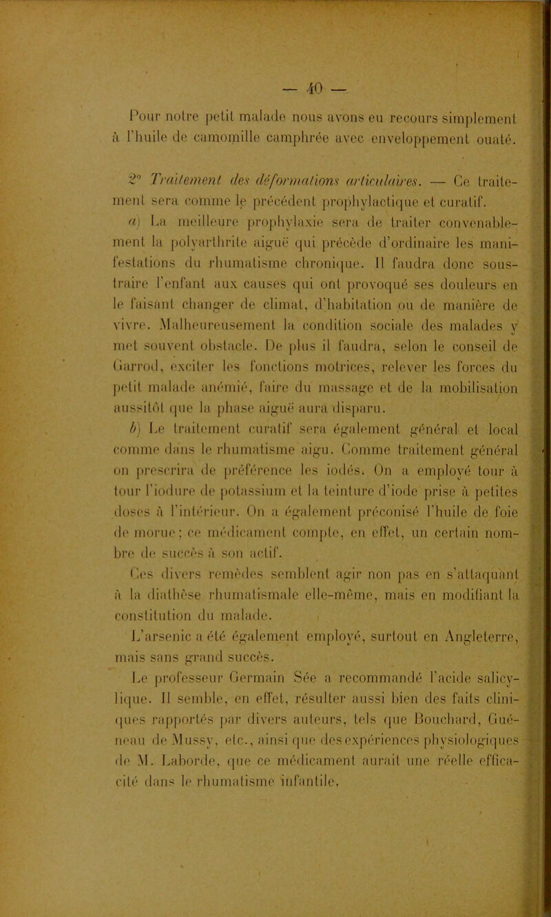 Pour notre petit malade nous avons eu recours simplement _■ à l’iuiile de ciimoinille camphrée avec enveloppement ouaté. - 2° Traitement des déformations articulaires. — Ce traite- ment sera comme le précédent projdiylacticpie et curatif. a\ Lu meilleure prophylaxie sera de traiter convenable- ment la polyarthrite aigue qui précède d’ordinaire les mani- festations du rhumatisme chroni<[ue. 11 faudra donc sous- traire l'enfant aux causes qui ont provoqué ses douleurs en le faisaid changer de climat, d’habitation ou de manière de vivre. .Malheureusement la condition sociale des malades y met souvent obstacle. De plus il faudra, selon le conseil de (iarrod, exciter les fonctions motrices, relever les forces du j)etit mahule anémié, faire du massage et de la mobilisation aussitôt que la phase aiguë aura disparu. h) Le traitement curatif sera également général et local comme dans le rhumatisme aigu. Comme traitement général on prescrira de préfé'j’ence les iodés^ On a employé tour à tour l’iodure de potassium et la teinture d’iode prise à petites iloses à l’intéiâciir. On a également préconisé l’huile de foie de morue; ce médicament compte, en effet, un certain nom- bre de succès à son actif. (.1(‘S divers l’emèdes semblent agir non pas en s’attaquant à la diathèse rhumatismale elle-même, mais en modifiant la constitution du malade. L’arsenic a été également employé, surtout en Angleterre, mais sans grand succès. Le professeur Germain Sée a recommandé l’acide salicy- lique. 11 semble, en effet, résulter aussi bien des faits clini- (pies rapportés par divers auteurs, tels que Bouchard, Gué- neaii de .Mussy, etc., ainsi que des expériences physiologiques de .M. Laborde, que ce médicament aurait une réelle effica- cité dans le rhumatisme infantile. A ■4