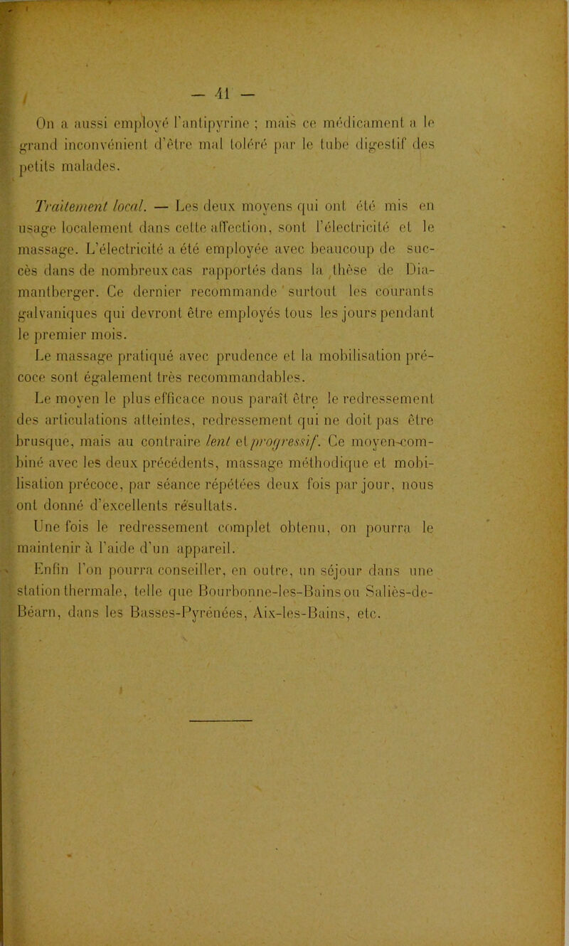 * , - 41 - On a aussi employé ranlipyrine ; mais ce médicament a le pn'and inconvénient d’étre mal toléré par le tube difj^estif des petits malades. Trcàlement local. — Les deux moyens rpii ont été mis en usage localement dans cette aiïection, sont l’électricité et le massage. L’électricité a été employée avec beaucoup de suc- cès dans de nombreux cas rapportés dans la ^thèse de Dia- mantberger. Ce dernier recommande ' surtout les courants galvanic[ues qui devront être employés tous les jours pendant le premier mois. Le massage pratiqué avec prudence et la mobilisation pré- coce sont également très recommandables. Le moyen le plus efficace nous paraît être le redressement des articulations atteintes, redressement qui ne doit pas être brusque, mais au contraire lent eiprogressif. Ce moyen-com- biné avec les deux précédents, massage méthodique et mobi- lisation précoce, par séance répétées deux fois par jour, nous ont donné d’excellents résultats. Une fois le redressement complet obtenu, on pourra le maintenir à l’aide d’un appareil. Enfin l’on pourra conseiller, en outre, un séjour dans une station thermale, telle que Bourbonne-les-Bains ou Saliès-de- Béarn, dans les Ba.sses-Pyrénées, Aix-les-Bains, etc. J f i