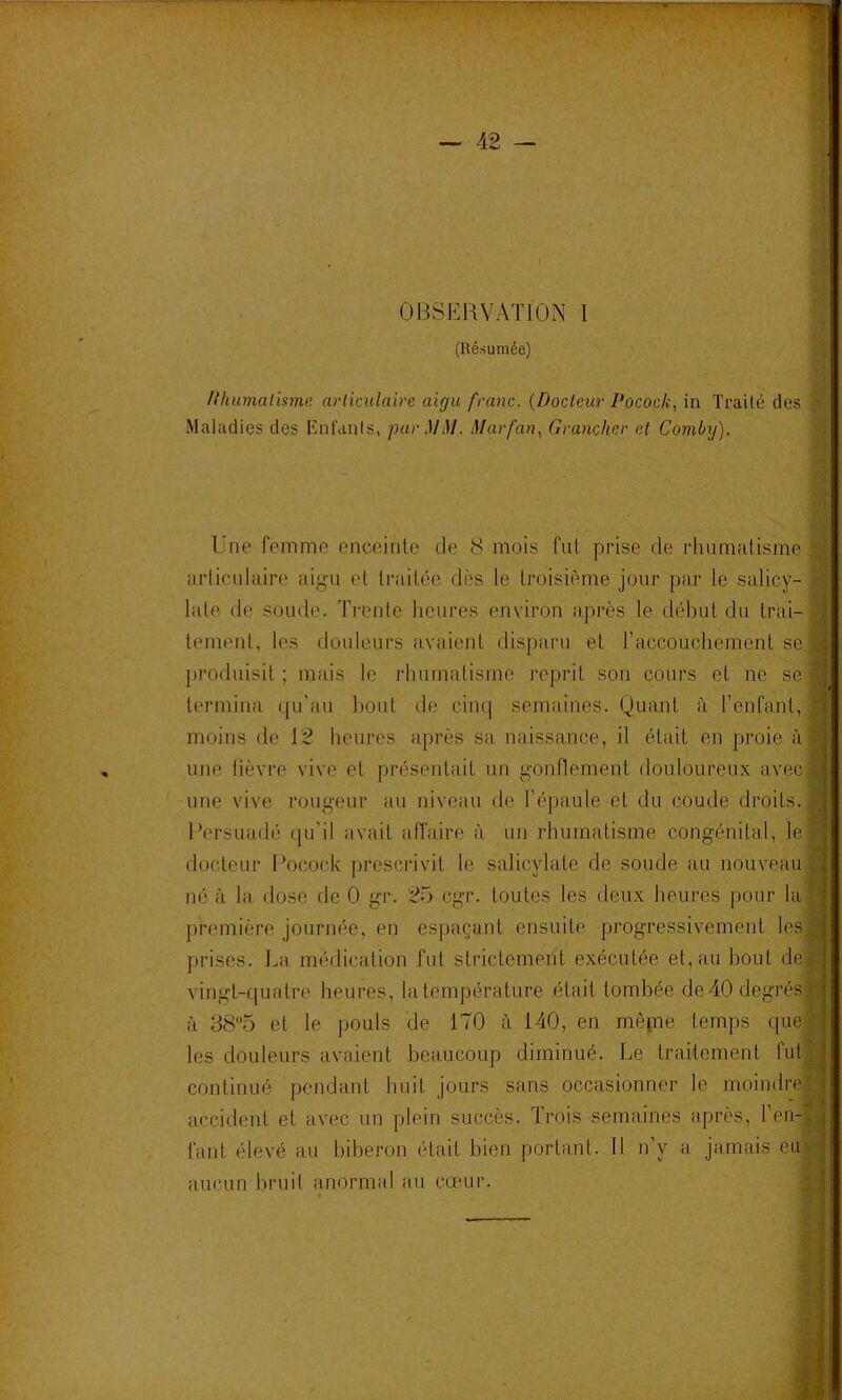 l * i OBSERVATION 1 ;; (Résumée) ') /{humatisme arliculaire aigu franc. {Docteur Pocock., in Traité des Maladies des Enfanls, par MlM. Marfan.^ Grancher et Comlnj). t f ni Une femme enceinte de 8 mois fut prise de rhumatisme 'J arliculaire aigu et traitée dès le troisième jour par le salicy- :t laie de soude. Trente heures environ après le début du trai- 3! temenl, les douleurs avaient disparu et raccouchement se a ju’oduisit ; mais le rhumatisme reprit son cours et ne se w termina qu’au bout de ciiuj semaines. Quant à renfanl, « moins de 12 heures après sa naissance, il était en proie àS une lièvre vive et présentait un gonflement douloureux avec|| une vive rougeur au niveau de l’épaule et du coude droits, m Persuadé qu’il avait affaire à un rhumatisme congénital, le| docteur Pocock prescrivit le salicylate de soude au nouveau I né à la dose de 0 gr. 25 cgr. toutes les deux heures pour laj première journée, en espaçant ensuite progressivement les| prises. La médication fut strictement exécutée et, au bout de| vingt-quatre heures, la température était tombée de40degrés« à 385 et le pouls de 170 à 140, en mêqne temps (iue| les douleurs avaient beaucoup diminué. Le traitement fut| continué pendant huit jours sans occasionner le moindre^ accident et avec un plein succès. Trois semaines après, l’en-| fant élevé au biberon était bien portant. 11 n’y a jamais eii|; aucun bruit anormal au cœur.