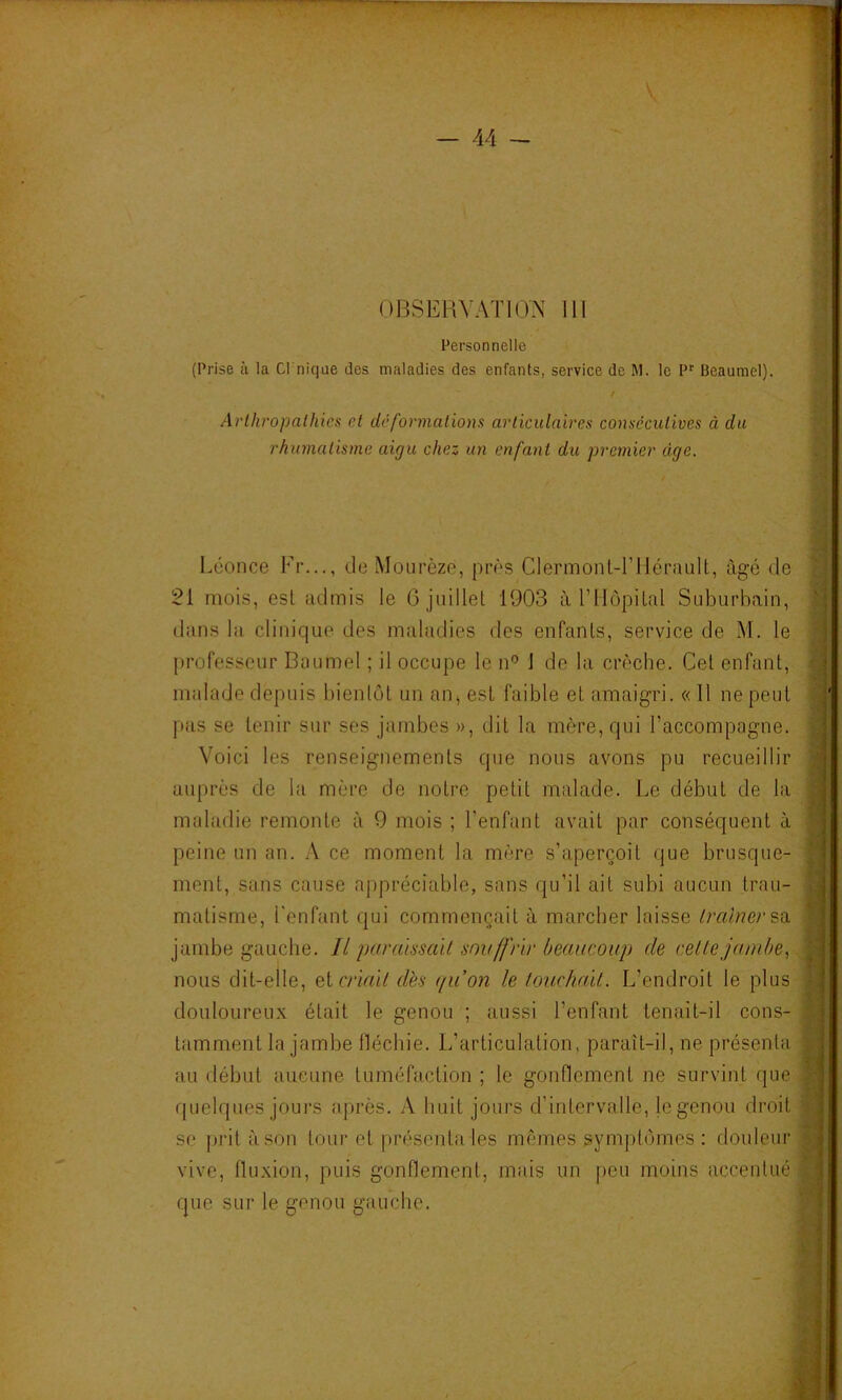 OBSERVATION 111 Personnelle (Prise à la Cl nique des maladies des enfants, service de M. le Beaumel). / Arlhropalhics et dé formations articulaires consecutives à du rhumatisme aigu chez un enfant du premier âge. Léonce Fr..., deMourèze, près ClermonL-Tllérault, âgé de 21 mois, est admis le G juillet 1903 à l’IIopital Suburbain, diins la clinique des maladies des enfants, service de M. le [trofesseur Baumel ; il occupe le n'’ J de la crèche. Cet enfant, niidade depuis bientôt un an^ est faible et amaigri. « Il ne peut pas se tenir sur ses jambes », dit la mère, qui l’accompagne. Voici les renseignements que nous avons pu recueillir auprès de l.a mère de notre petit malade. Le début de la maladie remonte à 9 mois ; l’enfant avait par conséquent à peine un an. A ce moment la mère s’aperçoit que brusque- ment, sans cause appréciable, sans qu’il ail subi aucun trau- matisme, l'enfant qui commençait à marcher laisse /mè/?e/'sa jambe gauche. Il purdissall souffrir beaucoup de celle jamhe^. nous dit-elle, e.icriall dès (/u’on le louchml. L’endroit le plus douloureux était le genou ; aussi l’enfant tenait-il cons- tamment la jambe lléchie. L’articulation, paraît-il, ne présenta au début aucune tuméfaction ; le gonflement ne survint que quelques jours après. A huit jours d’intervalle, le genou droit se prit à son tour et présenta les mêmes symptômes: douleur vive, fluxion, puis gonflement, mais un [)eu moins accentué que sur le genou gauche.