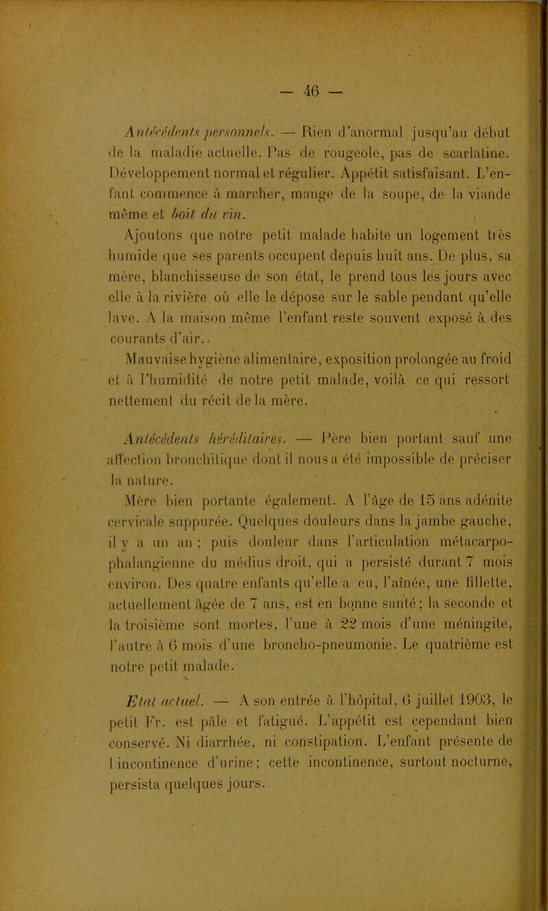-46 — Anlécédmls personnels. — Rien d’anormal jnsqu’an début de la maladie actuelle. Pas de rougeole, pas de scarlatine. Développement normal et régulier. Appétit satisfaisant. L’en- fant commence à marcher, mange de la soupe, de la viande même et hoH du vin. Ajoutons que notre petit malade habite un logement tiès humide que ses parents occupent depuis huit ans. De plus, sa mère, blanchisseuse de son état, le prend tous les jours avec elle à la rivière où elle le dépose sur le sable pendant qu’elle lave. A la maison même l’enfant reste souvent exposé à des courants d’air., Mauvaise hygiène alimentaire, exposition prolongée au froid et à l’humidité de notre petit malade, voilà ce qui ressort nettement du récit delà mère. Antécédents héréditaires. — Père bien portant sauf une aiïeclion hronchiti(pie dont il nous a été impossible de préciser la nature. Mère bien portante également. A l’àge de 15 ans adénite cervicale suppurée. Quelques douleurs dans la jambe gauche, il y a un an ; puis douleur dans l’articulation métacarpo- phalangienne du médius droit, qui a persisté durant 7 mois environ. Des quatre enfants qu’elle a eu, l’aînée, une fdlette, actuellement âgée de 7 ans, est en bonne santé; la seconde et la troisième sont mortes, l’une à 22 mois d’une méningite, l’autre à 6 mois d’une broncho-pneumonie. Le quatrième est notre petit malade. N. Etat artuel. — A son entrée à l’hôpital, G juillet 1903, le petit Fr. est pâle et fatigué. L’apjpétit est cependant bien conservé. Ni diarrhée, ni constipation. L’enfant présente de 1 incontinence d’urine; cette incontinence, surtout nocturne, persista quelques jours.