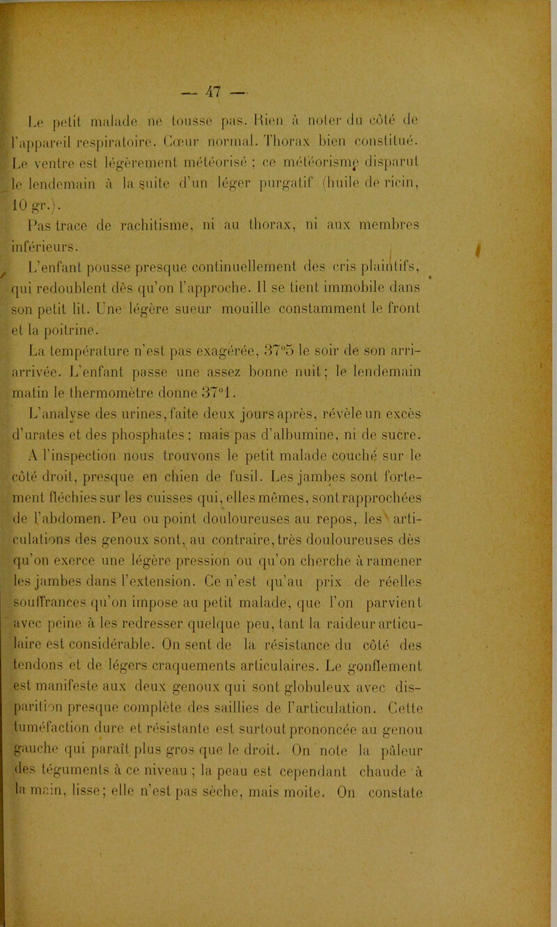 I 1.0 polit muliulo no toiisso pas. Ki(m à notei' du oùlô do I raj)paroil rospiraloiro. Cœur normal. Thorax bien conslilno. ^ Le ventre est légèrement méléorisé ; ce méloorismp disparut _le lendemain à la, §uite d’un léger purgatif (huile de ricin, 10 gr. i. Pas trace de rachitisme, ni an thorax, ni aux membres inférieurs. ^ L’enfant pousse presque continuellement des cris plaintifs, qui redoublent dès qu’on l’approche. 11 se tient immobile dans son petit lit. Une légère sueur mouille constamment le front et la poitrine. La température n’est pas exagérée, 37“5 le soir de son arri- arrivée. J.’enfant passe une assez bonne nuit; le lendemain matin le thermomètre donne ST^l. L’analyse des urines, faite deux jours après, révèle un excès d’urates et des phosphates ; mais pas d’albumine, ni de sucre. A l’inspection nous trouvons le petit malade couché sur le coté droit, presque en chien de fusil. Les jambes sont forte- ment fléchies sur les cuisses qui, elles mômes, sont rapprochées de 1.’abdomen. Peu ou point douloureuses au repos, les' arti- culations des genoux sont, au contraire, très douloureuses dès qu’on e.xerce une légère pression ou qu’on cherche à ramener les jambes dans l’extension. Ce n’est qu’au prix de réelles souffrances fju’on impose au petit malade, que l’on parvient avec peine à les redresser quelque peu, tant la raideur articu- laire est considérable. On sent de la résistance du côté des tendons et de légers craquements articulaires. Le gonflement est manifeste aux deux genoux qui sont globuleux avec dis- parition presque complète des saillies de l’articulation. Cette tuméfaction dure et résistante est surtout prononcée au genou gauche qui paraît plus gros que le droit. On note la. pâleur des téguments à ce niveau ; la peau est cependant chaude à la main, lisse; elle n’est pas sèche, mais moite. On constate