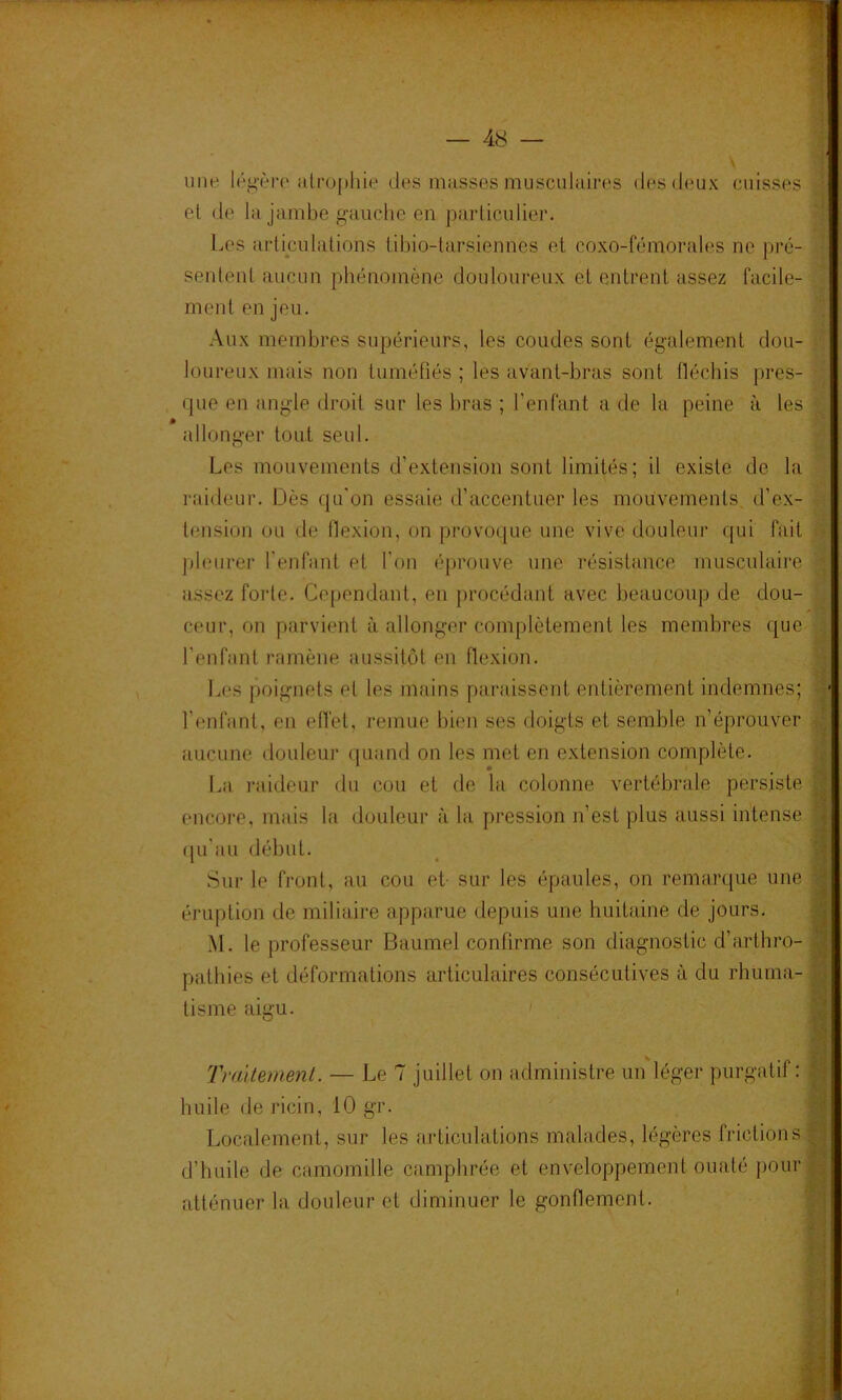 une. lég‘èi‘0 iilropliie des masses musculaires des deux cuisses el de la jambe g-auche en particulier. l.es articulations libio-tarsiennes et coxo-fémorales ne pré- sentent aucun phénomène douloureux et entrent assez facile- ment en jeu. Aux membres supérieurs, les coudes sont également dou- loureux mais non tuméfiés ; les avant-bras sont fléchis pres- que en angle droit sur les bras ; l’enfant a de la peine à les allonger tout seul. Les mouvements d’extension sont limités; il existe de la l'îddeur. Dès qu'on essaie d’accentuer les mouvements, d’ex- tension ou de flexion, on provoque une vive douleur qui fait ])l(Mirer l’enfant et l’on éprouve une résistance musculaire assez forte. Cependant, en procédant avec beaucoup de dou- ceur, on parvient à allonger complètement les membres que l’enfant ramène aussitôt en flexion. Les {Xiignets et les mains paraissent entièrement indemnes; l’enfant, en effet, remue bien ses doigts et semble n’éprouver aucune douleur quand on les met en extension complète. I.a raideur du cou et de la colonne vertébrale persiste encoi’e, mais la douleur à la pression n’est plus aussi intense ([u’aii début. Sur le front, au cou et- sur les épaules, on remarque une éruption de miliaire apparue depuis une huitaine de jours. M. le professeur Baume! confirme son diagnostic d’arthro- patbies et déformations articulaires consécutives à du rhuma- tisme aigu. I Tmitenmit. — Le 7 juillet on administre un léger purgatif : huile de ricin, 10 gr. Localement, sur les articulations malades, légères frictions d’huile de camomille camphrée et enveloppement ouaté pour atténuer la douleur et diminuer le gonflement. /