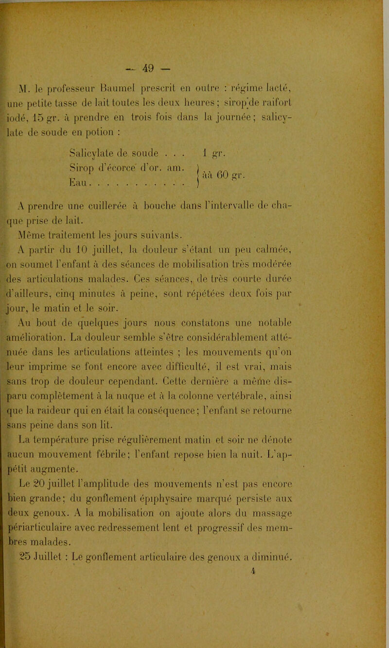 ï f ^ 49 — M. le j)rüfesseur Bauinel prescrit en outre : réf-'ime lacté, une petite tasse de lait toutes les deux heures ; sirop’de raifort iodé, 15j?r. à prendre en trois fois dans la journée ; salicy- late de soude en potion ; Salicylate de soude ... 1 Sirop d’écorce d’or. am. ) ,, * l * 1 • 1 I tl I r\>i» A prendre une cuillerée à bouche dans l’intervalle de cha- que prise de lait. Même traitement les jours suivants. A partir du 10 juillet, la douleur s’étant un peu calmée, on soumet l’enfant à des séances de mobilisation très modérée des articulations malades. Ces séances, de très courte durée d’ailleurs, cinq minutes à peine, sont répétées deux fois par jour, le matin et le soir. Au bout de quelques jours nous constatons une notable amélioration. La douleur semble s’être considérablement atté- nuée dans les articulations atteintes ; les mouvements qu’on leur imprime se font encore avec difficulté, il est vrai, mais sans trop de douleur cependant. Cette dernière a même dis- paru complètement à la nuque et à la colonne vertébrale, ainsi que la raideur qui en était la conséquence; l’enfant se retourne sans peine dans son lit. La température prise régulièrement matin et soir ne dénote aucun mouvement fébrile; l’enfant repose bien la nuit. L’ap- pétit augmente. Le 20 juillet l’amplitude des mouvements n’est pas encore bien grande; du gonflement épiphysaire marqué persiste aux deux genoux. A la mobilisation on ajoute alors du massage périarticulaire avec redressement lent et progressif des mem- bres malades. 25 Juillet : Le gonflement articulaire des genoux a diminué. •i
