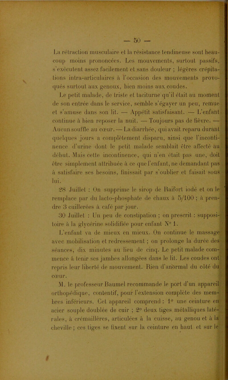 r^, III PU IJ — 50 — \ La l•él^acüon musciiluire et la résistance lenclineiise sonlbeau-» coup moins prononcées. Les mouvements, surtout passifs, J s’exécutent assez facilement et,sans douleur ; légères crépita-7 lions inlra-articulaires à l’occasion des mouvements provo- qués surtout aux genoux, bien moins aux coudes. Le petit malade, de triste et taciturne qu’il était au moment ' de son entrée dans le service, semble s’égayer un peu, remue ^ et s’amuse dans son lit. — Appétit satisfaisant. — L’enfant- continue à bien reposer la nuit. — Toujours pas de fièvre. —'■ Aucun souffle au cœur. — La diarrhée, qui avait reparu durant A quelques jours a complètement disparu, ainsi que l’inconti-^ nence d’urine dont le petit malade semblait être alfecté au ilébul. Mais cette incontinence, qui n’en était pas une, doit èlre simplement attribuée à ce que l’enfant, ne demandant pas . à satisfaire ses besoins, tinissait par s’oublier et faisait sous * lui. -.,1 :?S .luillet : On supprime le sirop de Raifort iodé et on lej remplace par du lacto-pliosphate de chaux à 5/100 ; à pren-y; dre 5 cuillerées à café pai'jour. .50 .luillet : Un peu de constipation ; on prescrit ; supposi-i| loire à la glycérine solidifiée poui‘ enfant N“ 1. L’enfant va de mieux en mieux. On continue le massagel avec mobilisation et redressement ; on prolonge la durée des] séances, dix minutes au lieu de cinq. Le petit malade com-1 mcnce à tenir ses jambes allongées dans le lit. Les coudes ont] repris leur liberté de mouvement. Rien d’anbrmal du coté diil cœur. M. le professeur Baumel recommande le port d’un appareil] orthopédique, contentif, pour l’extension complète des mem-i bres inférieurs. Cet appareil comprend : 1° une ceinture enj acier souple doublée de cuir ; 2^ deux tiges métalliques laté- rales, à crémaillères, articulées à la cuisse, au genou et à lai cheville ; ces liges se fixent sur la ceinture en haut et sur lej