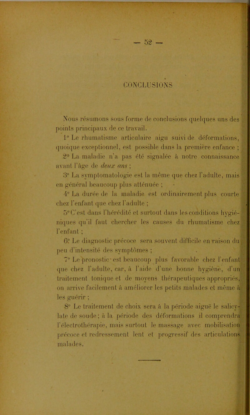 CONCLUSIONS Nous résumons sous forme de conclusions quelques uns des points principaux de ce travail. ‘‘v 1 Le rhumatisme articulaire aigu suivi de déformations, ’;^ quoique exceptionnel, est possible dans la première enfance ; 2° La maladie n’a pas été signalée à notre connaissance avant l’Age de deux uns ; 3 La symptomatologie est la même que chez l’adulte, mais en général beaucoup plus atténuée ; chez l’enfant ([ue chez l’adulte ; | 5C’est dans l’hérédité et surtout dans les conditions hygié-* nicpies (|u’il faut chercher les causes du rhumatisme chez | l’enfant ; J 6? Le diagnostic précoce sera souvent difficile enTaison du B peu d’intensité des symptômes ; . g 7 Le pronostic* est beaucoup plus favorable chez l’enfantl que chez l’adulte, car, à l’aide d’une bonne hygièn'è, d’ung traitement toniipie et de moyens thérapeutiques appropriés,|^ on arrive facilement à améliorer les petits malades et môme al les guérir ; m 8“ Le traitement de choix sera à la période aiguë le salicy-^. late de soude ; à la période des déformations il comprendra', l’électrothérapie, mais surtout le massage avec mobilisation précoce et redressement lent et progressif des articulations malades,