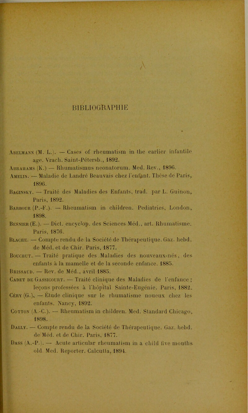 BIBLIOGRAPHIE Abelmann(M. L.). —Cases of rheumalism in (lie eaiiier infantile ago. Vrach. Saint-Pétersb., 1892. Abr.auams (K.) — Rhuniatisinus neonatorum. Med. Rev., 189G. .\melin. — Maladie de Landré Beauvais chez l’enlAnt. Thèse de Paris,. 1896. Baginsky. — Traité des Maladies des Enfants, Irad. par L. Guinon,. Paris, 1892. Barbour (P.-F.). — Rheumatism in children. Pediatries, London, 1898. Bes.mer (E.). — Dict. encyclop. des Sciences Méd., art. Rhumatisme. Paris, 1876. • Blacue. — Compte rendu de la Société de Thérapeutique. Gaz. hehd. de Méd. et de Chir. Paris, 1877. Boücuüt. — Traité pratique des Maladies des nouveaux-nés, des^ enfants à la mamelle et de la seconde enfance. 1885. Brissaud. — Rev. de .Méd., avril 1885. Cadet de Gassicourt. — Traité clinique des Maladies de l'enfance ; leçons professées à l'hûp'ifal Sainte-Eugénie. Paris, 1882. Céry (G.L — Etude clinique sur le rhumatisme noueux chez les enfants. Nancy, 1892. CoTTO.N (A.-C-). — Rheumatism in children. Med. Standard Chicago, 1898. Dally. — Compte rendu de la Société de Thérapeutique. Gaz. Iiehd. de Méd. et do Chir. Paris, 1877. Dass (A.-P.). — Acute articular rheumatism in a child five mouths- old. .Med. Reporter. Calcutta, 1894.