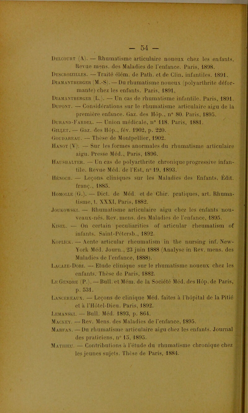 Delcourt (A.). — Rhuinalisme articulaire noueux chez les enfants. Revue mens, des Maladies de l’enfance. Paris, 1898. Descroizilles. — Traité élém. de Path. et de Clin, infantiles. 1891. l)iAM.\NTBERGER i M.-S). — Du l’iiumatisme noueux (polyarthrite défor- mante) chez les enfants. Paris, 1891, Diamantberger (L.). — Un cas de rhumatisme infantile. Paris, 1891. Dupont. — Considérations sur le rhumatisme articulaire aigu de la première enfance. Caz. des Hôp., n 80. Paris, 1895. Durand-Fardel. — Union médicale, n 118. Paris, 1881. ^ UiHET. — Gaz. des Hôp., fév. 1902, p. 220. Gouijareau. — Thèse de Montpellier, 1902. Hanot (V)'. — Sur les formes anormales du rhumatisme articulaire aigu. Presse Méd., Paris, 1890. Hausiialter. — Un cas de i)olyarthrite chroni(iue progressive infan- tile. Uevue Méd. de l'Fst, n“ 19, 1893. Hénocii. — Leçons clini(}ues sur les Maladies des Enfants. Édit, franç., 1885. Homolle (g.). — Dict. de Méd. et de Chir. prati(jues, art. Rhuma- tisme, t. XXXI, Paris, 1882. JouKO\vsK[. — Rhumalismc articulaire aigu chez les enfants nou- veaux-nés. Rev. mens, des Maladies de l’enfance, 1895. IviSEL. — On certain peculiarities of articulai' rheumatism of infants. Saint-Pétersb., 1892. Kopuck. — .\ente articulai' rheumatism in the nursing inf. New- York -Méd. .lourn., 23 juin 1888 (Analyse in Rev. mens, des Maladies de l’enfance, 1888). I.agaze-Dori. — Etude clinique sur le rhumatisme noueux chez les enfants. Thèse de Paris, 1882. Le Gendre (P.). — Bull, et Mém. de la Société Méd. des Hôp. de Paris, p. 531. Lancereaux. — Leçons de clinique Méd. faites à l’hôpital de la Pitié et à l’Hôtel-Dieu. Paris, 1892. Lemanski. — Bull. Méd. 1893, p. 86-4. Mackey. — Rev. Mens, des Maladies de l’enfance, 1895. Marean. — Du rhumatisme articulaire aigu chez les enfants. Journal des praticiens, n“ 15, 1895. Mathieu. — Contributions à l’étude du rhumatisme chronique chez les Jeunes sujets. Thèse de Paris, 1884.