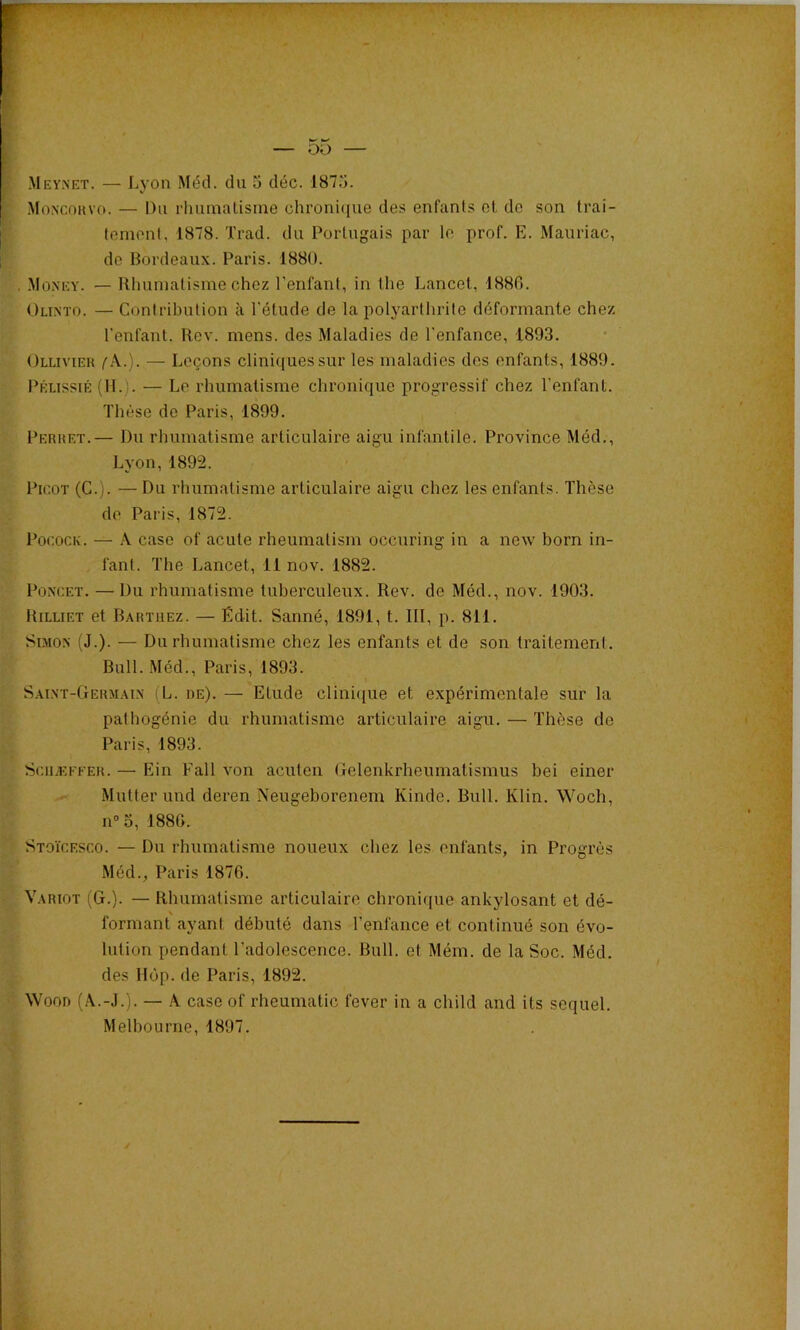 MoNcnavo. — Du rhumatisme chronuiue des enfants et do son trai- tement, 1878. Trad. du Portugais par le prof. E. Mauriac, de Bordeaux. Paris. 188Ü. .Moxey. — Rhumatisme chez l’enfant, in the Lancet, 1880. Olinto. — Contribution à l'étude de la polyarthrite déformante chez l'enfant. Rev. mens, des Maladies de l'enfance, 1893. Ollivieh fX.). — Leçons cliniques sur les maladies des enfants, 1889. PÉussiÉ (IL). — Le rhumatisme chronique progressif chez l’enfant. Thèse do Paris, 1899. Perket.— Du rhumatisme articulaire aigu infantile. Province Méd., Lyon,1892. Picot (C.). — Du rhumatisme articulaire aigu chez les enfants. Thèse do Paris, 1872. PococK. — A case of acute rheumatism occuring in a noAv born in- fant. The Lancet, 11 nov. 1882. PoNCET. — Du rhumatisme tuberculeux. Rev. de Méd., nov. 1903. Rilliet et Bartjiez. — Édit. Sanné, 1891, t. III, p. 811. Simon (J.). — Du rbumatisme chez les enfants et de son traitement. Bull. -Méd., Paris, 1893. I Saint-Germain (L. de). — Etude clini([ue et expérimentale sur la • “1 ; pathogénie du rhumatisme articulaire aigu. — Thèse de Paris, 1893. ^ » i’• Sciiæfeer. — Ein Fall von aculen Gelenkrheumatismus bei einer - Mutterund deren Neugeborenem Kindo. Bull. Klin. Wocli, f n“3, 1880. Stoicesco. — Du rhumatisme noueux chez les enfants, in Progi’ès ..V Méd., Paris 1870. •À Variot (G.). — Rhumatisme articulaire chronique ankylosant et dé- formant ayant débuté dans l’enfance et continué son évo- lution pendant l’adolescence. Bull, et Mém. de la Soc. Méd. des Hôp. de Paris, 1892. WooD (Â.-J.j. — A case of rheumatic fever in a child and Us sequel. Melbourne, 1897.