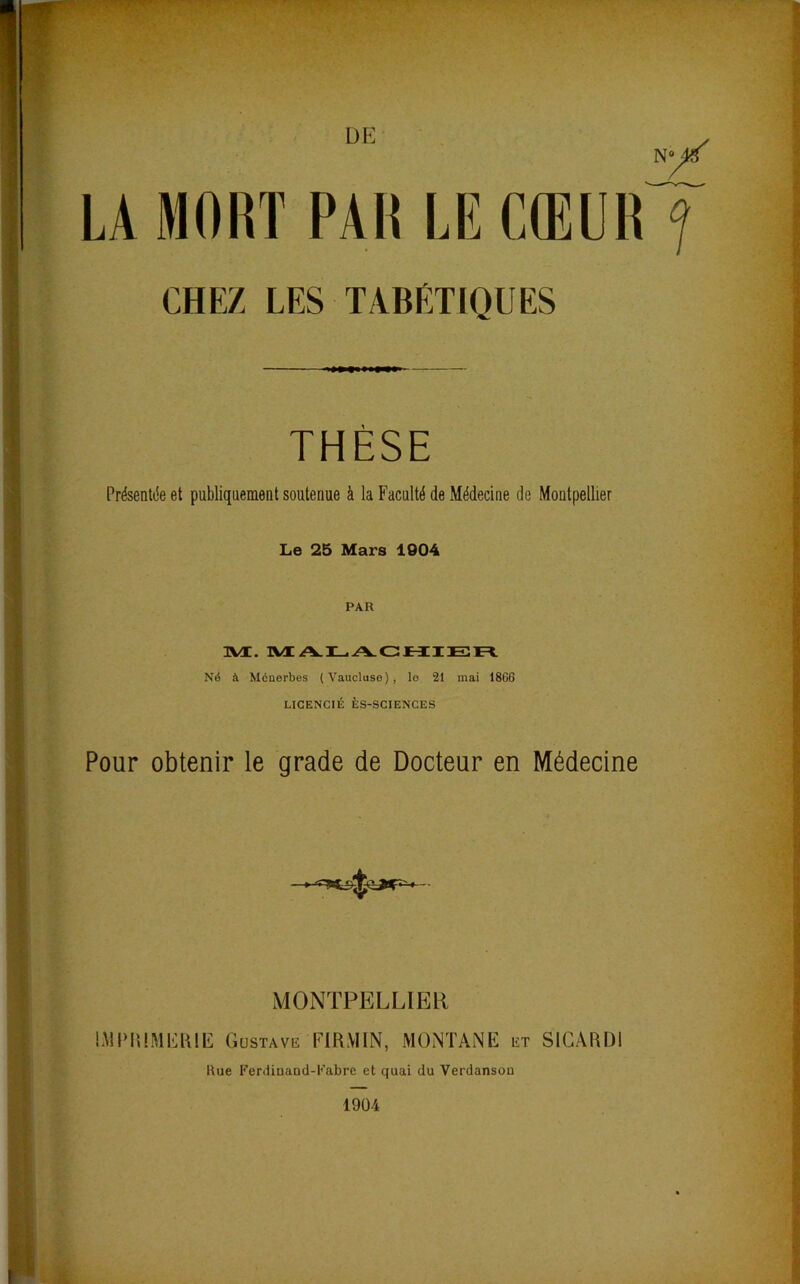 LA MORT PAR LE CŒUR ? CHEZ LES TABÉTIQUES THÈSE Présentée et publiquement soutenue à la Faculté de Médecine de Montpellier Le 25 Mars 1904 PAR uvt. M. Né à Mcuerbes (Vaucluse), lo 21 mai 1866 LICENCIÉ ÈS-SCIENCES Pour obtenir le grade de Docteur en Médecine MONTPELLIER IMPRIMERIE Gustave EIR.YIIN, MONTANE irr SICARD1 Hue FerdiaaDd-Fabre et quai du Verdansou