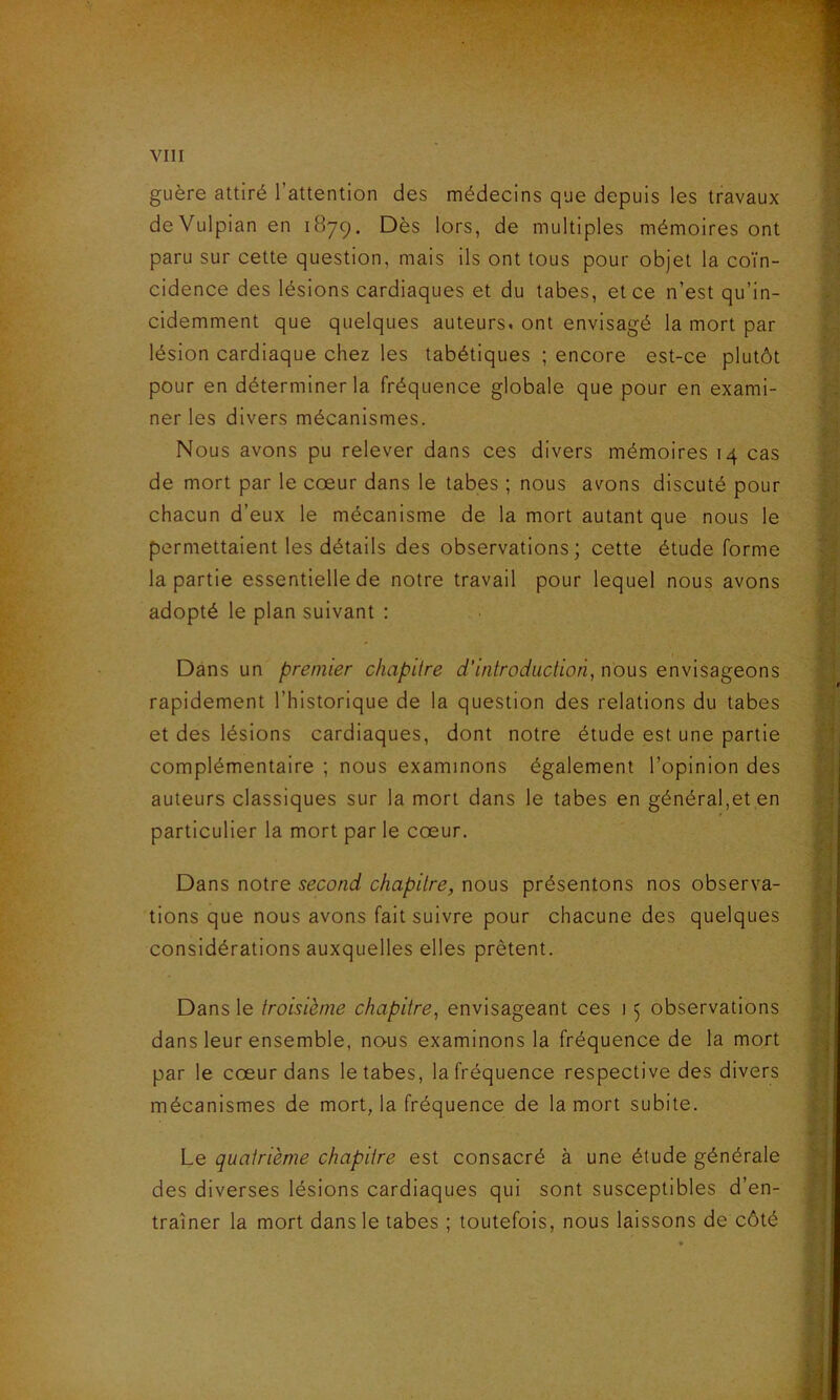 guère attiré l’attention des médecins que depuis les travaux de Vulpian en 1879. Dès lors, de multiples mémoires ont paru sur cette question, mais ils ont tous pour objet la coïn- cidence des lésions cardiaques et du tabes, et ce n’est qu’in- cidemment que quelques auteurs, ont envisagé la mort par lésion cardiaque chez les tabétiques ; encore est-ce plutôt pour en déterminer la fréquence globale que pour en exami- ner les divers mécanismes. Nous avons pu relever dans ces divers mémoires 14 cas de mort par le cœur dans le tabes ; nous avons discuté pour chacun d’eux le mécanisme de la mort autant que nous le permettaient les détails des observations; cette étude forme la partie essentielle de notre travail pour lequel nous avons adopté le plan suivant : Dans un premier chapitre d’introduction, nous envisageons rapidement l’historique de la question des relations du tabes et des lésions cardiaques, dont notre étude est une partie complémentaire ; nous examinons également l’opinion des auteurs classiques sur la mort dans le tabes en général,et en particulier la mort par le cœur. Dans notre second chapitre, nous présentons nos observa- tions que nous avons fait suivre pour chacune des quelques considérations auxquelles elles prêtent. Dans le troisième chapitre, envisageant ces 1 5 observations dans leur ensemble, nous examinons la fréquence de la mort par le cœur dans le tabes, la fréquence respective des divers mécanismes de mort, la fréquence de la mort subite. Le quatrième chapitre est consacré à une étude générale des diverses lésions cardiaques qui sont susceptibles d’en- traîner la mort dans le tabes ; toutefois, nous laissons de côté