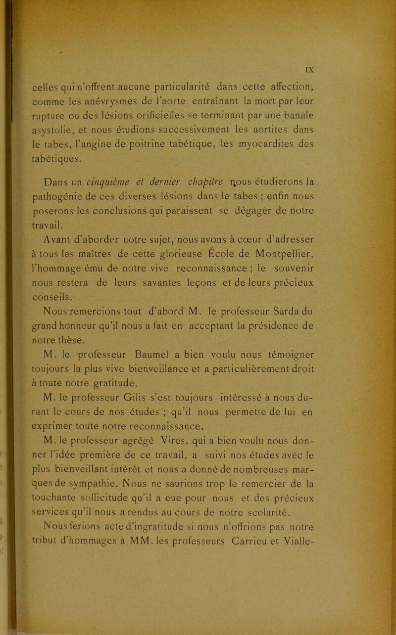 celles qui n’offrent aucune particularité dans cette affection, comme les anévrysmes de l’aorte entraînant la mort par leur rupture ou des lésions orificielles se terminant par une banale asystolie, et nous étudions successivement les aortites dans le tabes, l’angine de poitrine tabétique, les myocardites des tabétiques. Dans un cinquième et dernier chapitre r^ous étudierons la pathogénie de ces diverses lésions dans le tabes ; enfin nous poserons les conclusions qui paraissent se dégager de notre travail. Avant d’aborder notre sujet, nous avons à cœur d’adresser à tous les maîtres de cette glorieuse Ecole de Montpellier, l’hommage ému de notre vive reconnaissance ; le souvenir nous restera de leurs savantes leçons et de leurs précieux conseils. Nous remercions tout d’abord M. le professeur Sarda du grand honneur qu’il nous a fait en acceptant la présidence de notre thèse. M. le professeur Baumel a bien voulu nous témoigner toujours la plus vive bienveillance et a particulièrement droit à toute notre gratitude. M. le professeur Gilis s’est toujours intéressé à nous du- rant le cours de nos études ; qu’il nous permette de lui en exprimer toute notre reconnaissance. M. le professeur agrégé Vires, qui a bien voulu nous don- ner l’idée première de ce travail, a suivi nos études avec le plus bienveillant intérêt et nous a donné de nombreuses mar- ques de sympathie. Nous ne saurions trop le remercier de la touchante sollicitude qu’il a eue pour nous et des précieux services qu’il nous a rendus au cours de notre scolarité. Nous ferions acte d’ingratitude si nous n’offrions pas notre tribut d’hommages à MM. les professeurs Carrieu et Vialle-