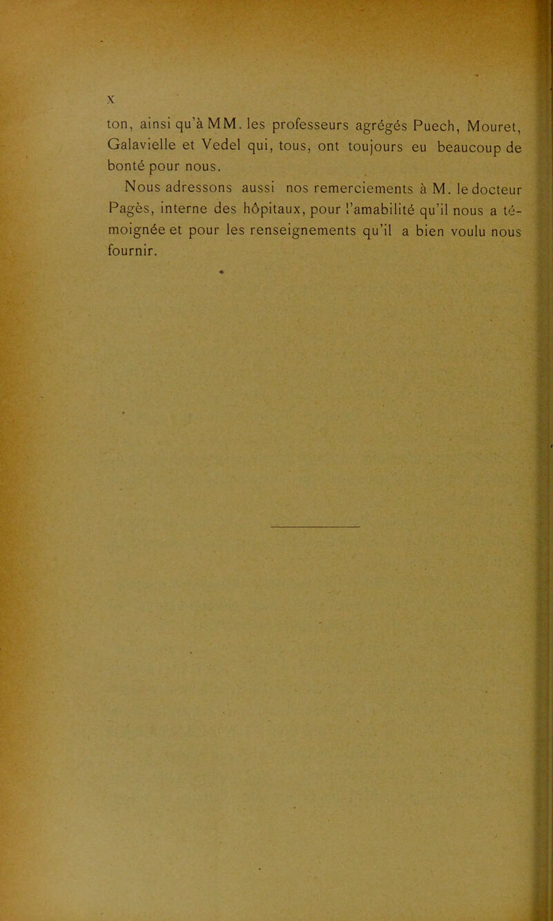 ton, ainsi qu'à MM. les professeurs agrégés Puech, Mouret, Galavielle et Vedel qui, tous, ont toujours eu beaucoup de bonté pour nous. Nous adressons aussi nos remerciements à M. le docteur Pagès, interne des hôpitaux, pour l’amabilité qu’il nous a té- moignée et pour les renseignements qu’il a bien voulu nous fournir.