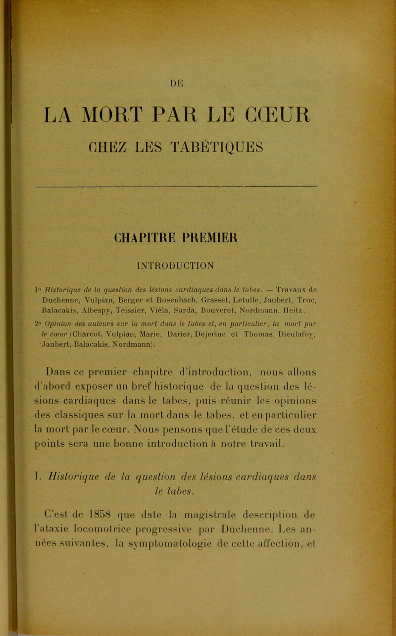 LA MORT PAR LE CŒUR CHEZ LES TABÉTIQUES CHAPITRE PREMIER INTRODUCTION 1° Historique de la question des lésions cardiaques dans le tabes. — Travaux de Duchenne, Vulpian, Berger et Rosenbach, Grasset, LetulLe, Jaubert, Truc, Balacakis, Albespy, Teissier, Viéla, Sarda, Bouveret, Nordmann, Heitz. 2° Opinion des auteurs sur la mort dans le labes et, en particulier, la mort par le cœur (Charcot, Vulpian, Marie, Darier, Dejcrine et Thomas, Dieulafoy, Jaubert, Balacakis, Nordmann). Dans ce premier chapitre d’introduction, nous allons d’abord exposer un bref historique de la question des lé- sions cardiaques dans le tabes, puis réunir les opinions des classiques sur la mort dans le tabes, et en particulier la mort par le cœur. Nous pensons que l’étude de ces deux points sera une bonne introduction à notre travail. I. Historique de la question des lésions cardiaques dans le tabes. C’est de 1858 que date la magistrale description de l’ataxie locomotrice progressive par Duchenne. Les an- nées suivantes, la symptomatologie de cette affection, et