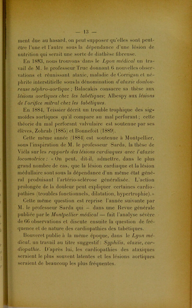 ment due au hasard, on peut supposer qu’elles sont peut- être l’une et l’autre sous la dépendance d’une lésion de nutrition qui serait une sorte de diathèse fibreuse. En 1883, nous trouvons dans le Lyon medical un tra- vail de M. le professeur Truc donnant 6 nouvelles obser- vations et réunissant ataxie, maladie de Corrigan et né- phrite interstitielle sous la dénomination d'alaxie doulou- reuse néphro-aorlique ; Balacakis consacre sa thèse aux lésions aortiques chez les tabétiques; Albespy aux lésions de l'orifice mitral chez les tabétiques. En 1884, Teissier décrit un trouble trophique des sig- moïdes aortiques qu’il compare au mal perforant ; celte théorie du mal perforant valvulaire est soutenue par ses élèves, Zohrab (1885) et Bonnefoit (1889). Cette même année (1884) est soutenue à Montpellier, sous l’inspiration de M. le professeur Sarda, la thèse de Viéla sur les rapports des lésions cardiaques avec l'alaxie locomotrice : « On peut, dit-il, admettre, dans le plus grand nombre de cas, que la lésion cardiaque et la lésion médullaire sont sous la dépendance d’un même état géné- ral produisant l’artério-sclérose généralisée. L’action prolongée delà douleur peut expliquer certaines cardio- pathies (troubles fonctionnels, dilatation, hypertrophie).» Cette même question est reprise l’année suivante par M. le professeur Sarda qui — dans une Bevue générale publiée par le Montpellier médical — fait l’analyse sévère de 66 observations et discute ensuite la question de fré- quence et de nature des cardiopathies des tabétiques. Bouveret publie à la même époque, dans le Lyon mé- dical, un travail au titre suggestif: Syphilis, ataxie, car- diopathie. D’après lui, les cardiopathies des ataxiques seraient le plus souvent latentes et les lésions aortiques seraient de beaucoup les plus fréquentes.