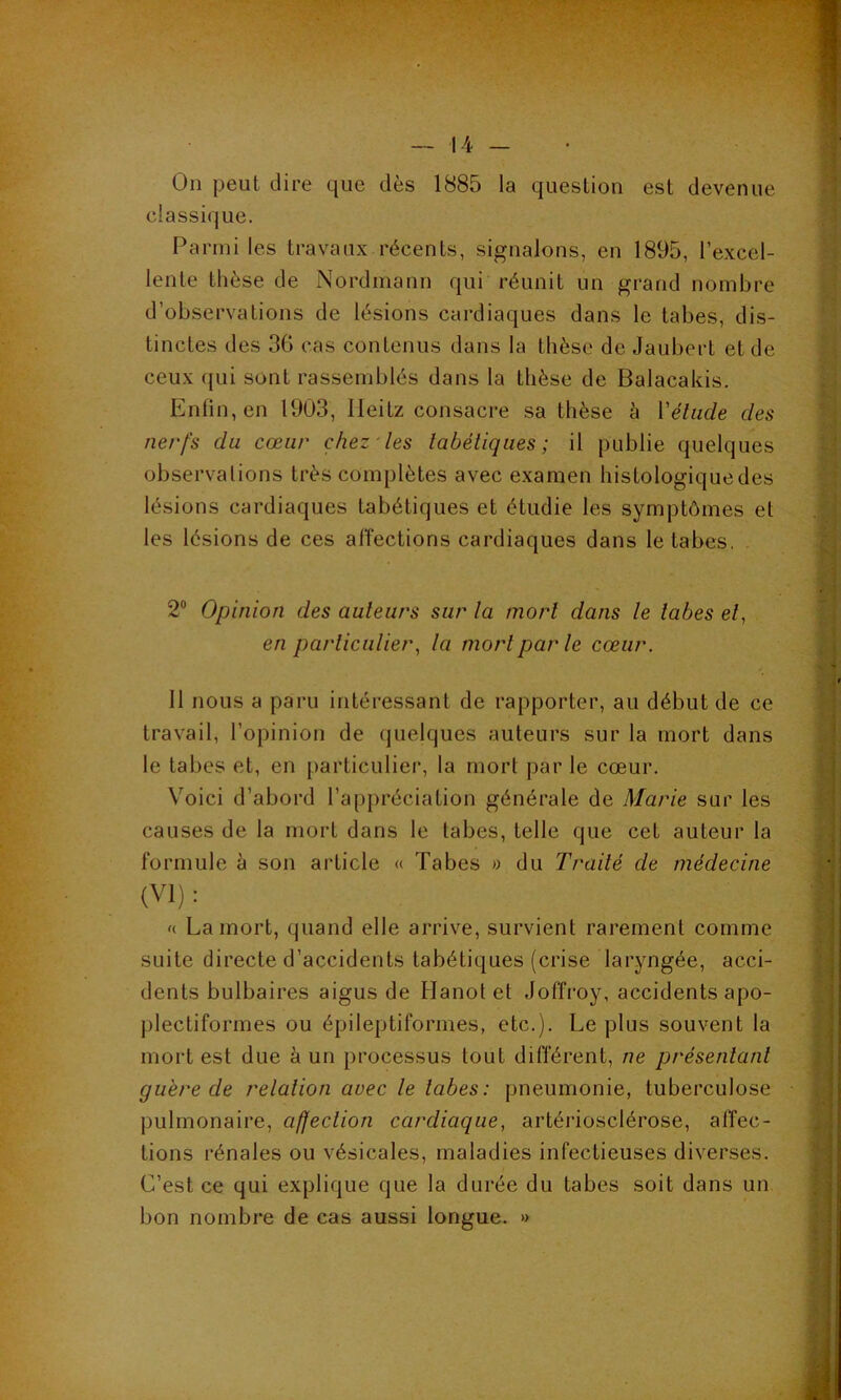 On peut dire que dès 1885 la question est devenue classique. Parmi les travaux récents, signalons, en 1895, l’excel- lente thèse de Nordmann qui réunit un grand nombre d’observations de lésions cardiaques dans le tabes, dis- tinctes des 36 cas contenus dans la thèse de Jaubert et de ceux qui sont rassemblés dans la thèse de Balacakis. Enfin, en 1903, lleitz consacre sa thèse à Vétude des nerfs du cœur chez les tabétiques; il publie quelques observations très complètes avec examen histologiquedes lésions cardiaques tabétiques et étudie les symptômes et les lésions de ces affections cardiaques dans le tabes. 2° Opinion des auteurs sur la mort dans le labes et, en particulier, la mort par le cœur. 11 nous a paru intéressant de rapporter, au début de ce travail, l’opinion de quelques auteurs sur la mort dans le tabes et, en particulier, la mort par le cœur. Voici d’abord l’appréciation générale de Marie sur les causes de la mort dans le tabes, telle que cet auteur la formule à son article « Tabes » du Traité de médecine (VI) : « La mort, quand elle arrive, survient rarement comme suite directe d’accidents tabétiques (crise laryngée, acci- dents bulbaires aigus de Hanotet Joffroy, accidents apo- plectiformes ou épileptiformes, etc.). Le plus souvent la mort est due à un processus tout différent, ne présentant guère de relation avec le labes: pneumonie, tuberculose pulmonaire, affection cardiaque, artériosclérose, affec- tions rénales ou vésicales, maladies infectieuses diverses. C’est ce qui explique que la durée du tabes soit dans un bon nombre de cas aussi longue. »