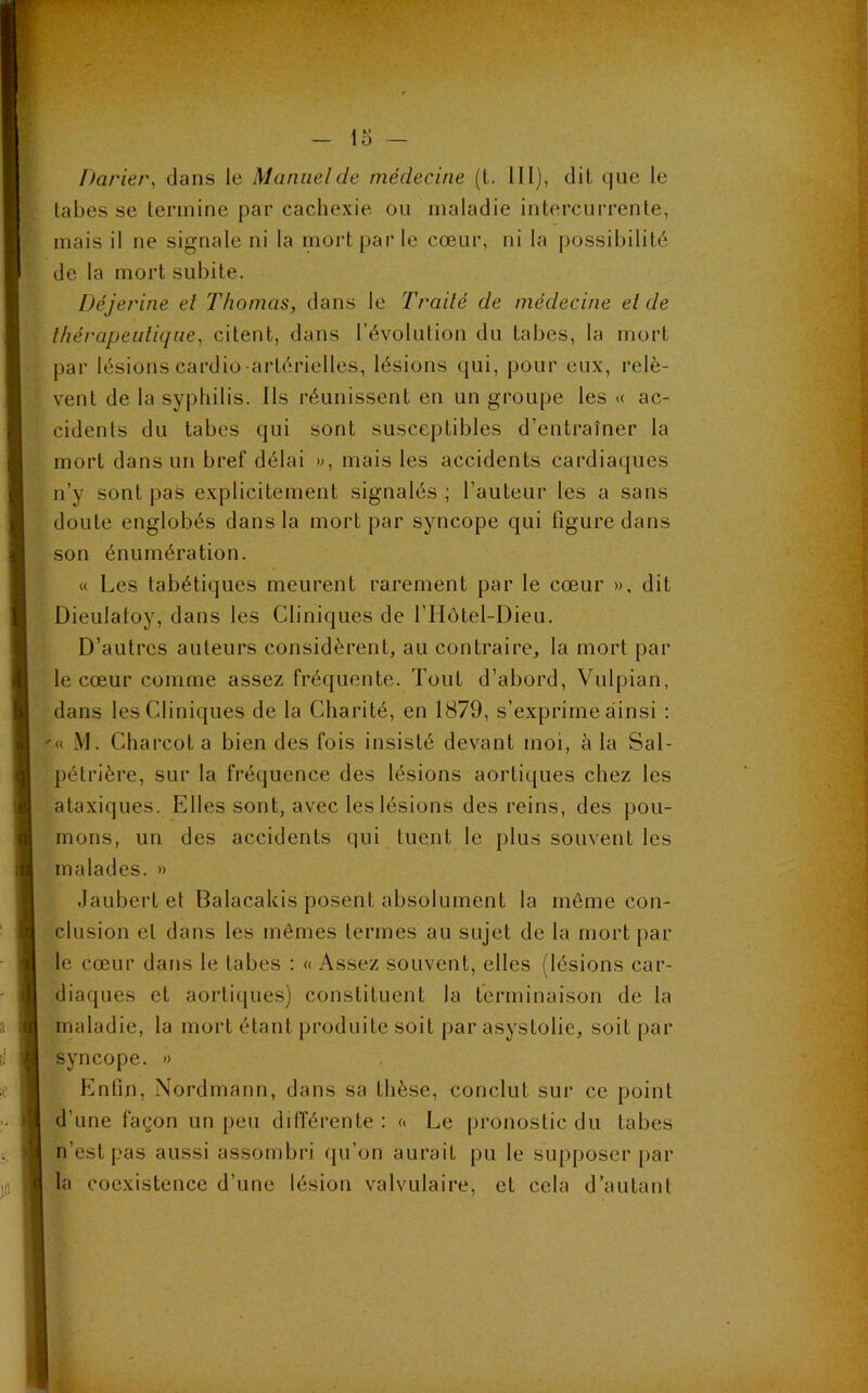 Parier, dans le Manuel de médecine (t. III), dit que le tabes se termine par cachexie ou maladie intercurrente, mais il ne signale ni la mort par le cœur, ni la possibilité de la mort subite. Déjerine el Thomas, dans le Traité de médecine eide thérapeutique, citent, dans l’évolution du tabes, la mort par lésions cardio-artérielles, lésions qui, pour eux, relè- vent de la syphilis. Ils réunissent en un groupe les « ac- cidents du tabes qui sont susceptibles d’entraîner la mort dans un bref délai », mais les accidents cardiaques n’y sont pas explicitement signalés ; l’auteur les a sans doute englobés dans la mort par syncope qui figure dans son énumération. « Les tabétiques meurent rarement par le cœur », dit Dieuiatoy, dans les Cliniques de l’Hôtel-Dieu. D’autres auteurs considèrent, au contraire, la mort par le cœur comme assez fréquente. Tout d’abord, Vulpian, dans les Cliniques de la Charité, en 1879, s’exprime ainsi : '« M. Charcot a bien des fois insisté devant moi, à la Sal- pétrière, sur la fréquence des lésions aortiques chez les ataxiques. Elles sont, avec les lésions des reins, des pou- mons, un des accidents qui tuent le plus souvent les malades. » Jaubert et Balacakis posent absolument la môme con- clusion el dans les mêmes termes au sujet de la mort par le cœur dans le tabes : « Assez souvent, elles (lésions car- diaques et aortiques) constituent la terminaison de la maladie, la mort étant produite soit par asystolie, soit par syncope. » Enfin, Nordmann, dans sa thèse, conclut sur ce point d’une façon un peu différente : « Le pronostic du tabes rfest pas aussi assombri qu’on aurait pu le supposer par la coexistence d’une lésion valvulaire, et cela d’autant