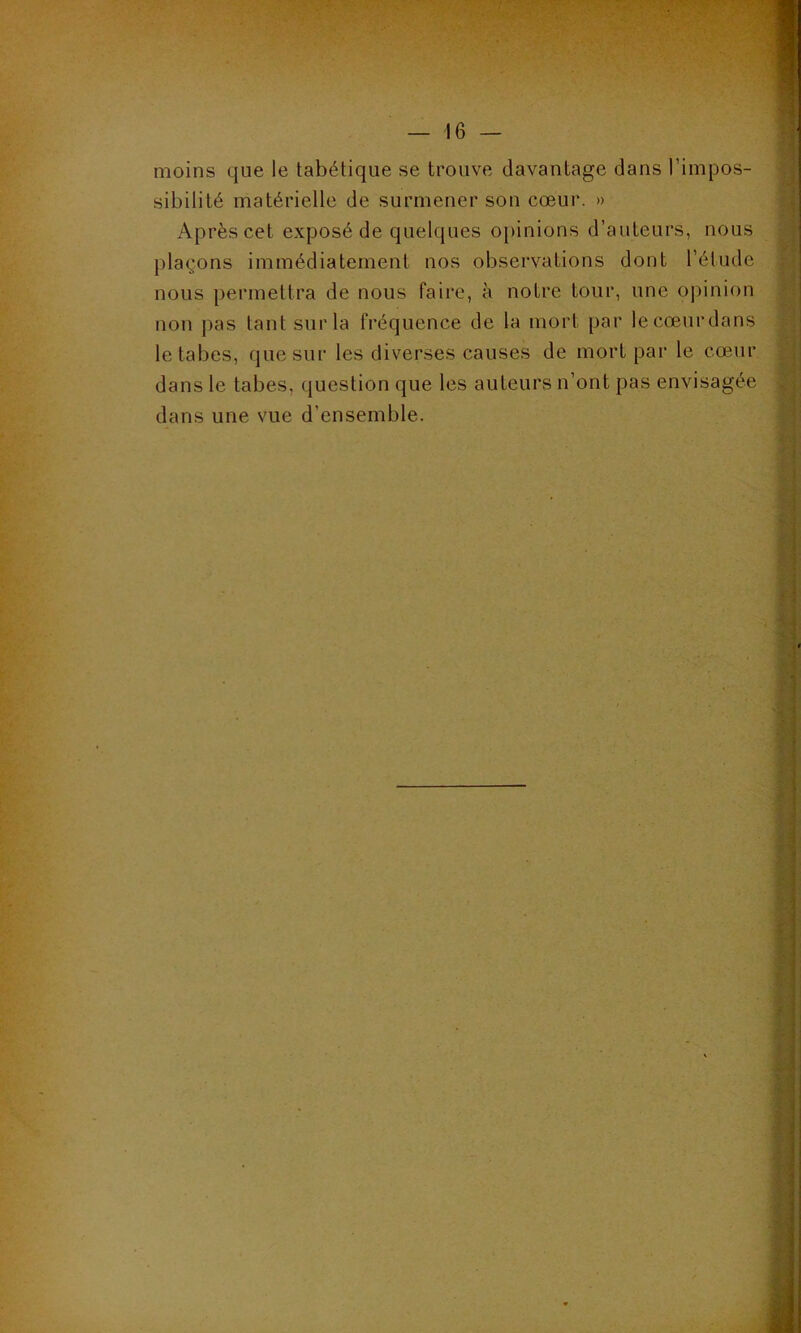 moins que le tabétique se trouve davantage dans l’impos- sibilité matérielle de surmener son cœur. » Après cet exposé de quelques opinions d’auteurs, nous plaçons immédiatement nos observations dont l’étude nous permettra de nous faire, à notre tour, une opinion non pas tant sur la fréquence de la mort par lecœurdans le tabes, que sur les diverses causes de mort par le cœur dans le tabes, question que les auteurs n’ont pas envisagée dans une vue d’ensemble.
