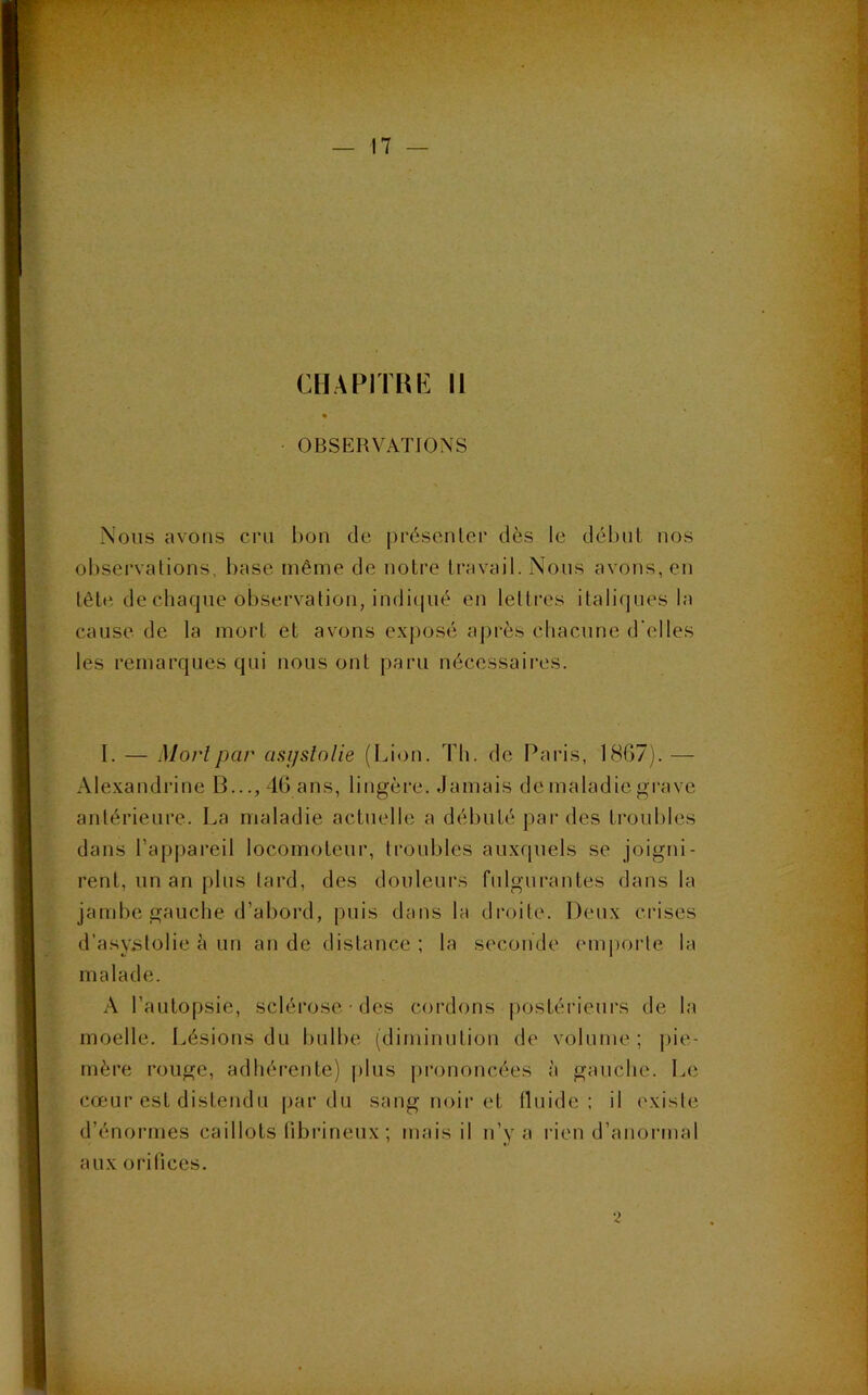CHAPITRE 11 OBSERVATIONS Nous avons cru bon de présenter dès le début nos observations, base même de notre travail. Nous avons, en tête de chaque observation, indiqué en lettres italiques la cause de la mort et avons exposé après chacune d'elles les remarques qui nous ont paru nécessaires. I. — Mort par asi/stolie (Lion. Th. de Paris, 1867). — Alexandrine B..., 46 ans, lingère. Jamais de maladie grave antérieure. La maladie actuelle a débuté par des troubles dans l’appareil locomoteur, troubles auxquels se joigni- rent, un an plus tard, des douleurs fulgurantes dans la jambe gauche d’abord, puis dans la droite. Deux crises d’asystolie à un an de distance; la seconde emporte la malade. A l’autopsie, sclérose • des cordons postérieurs de la moelle. Lésions du bulbe (diminution de volume; pie- mère rouge, adhérente) plus prononcées à gauche. Le cœur est distendu par du sang noir et fluide; il existe d’énormes caillots fibrineux ; mais il n’y a rien d’anormal aux orifices. 2