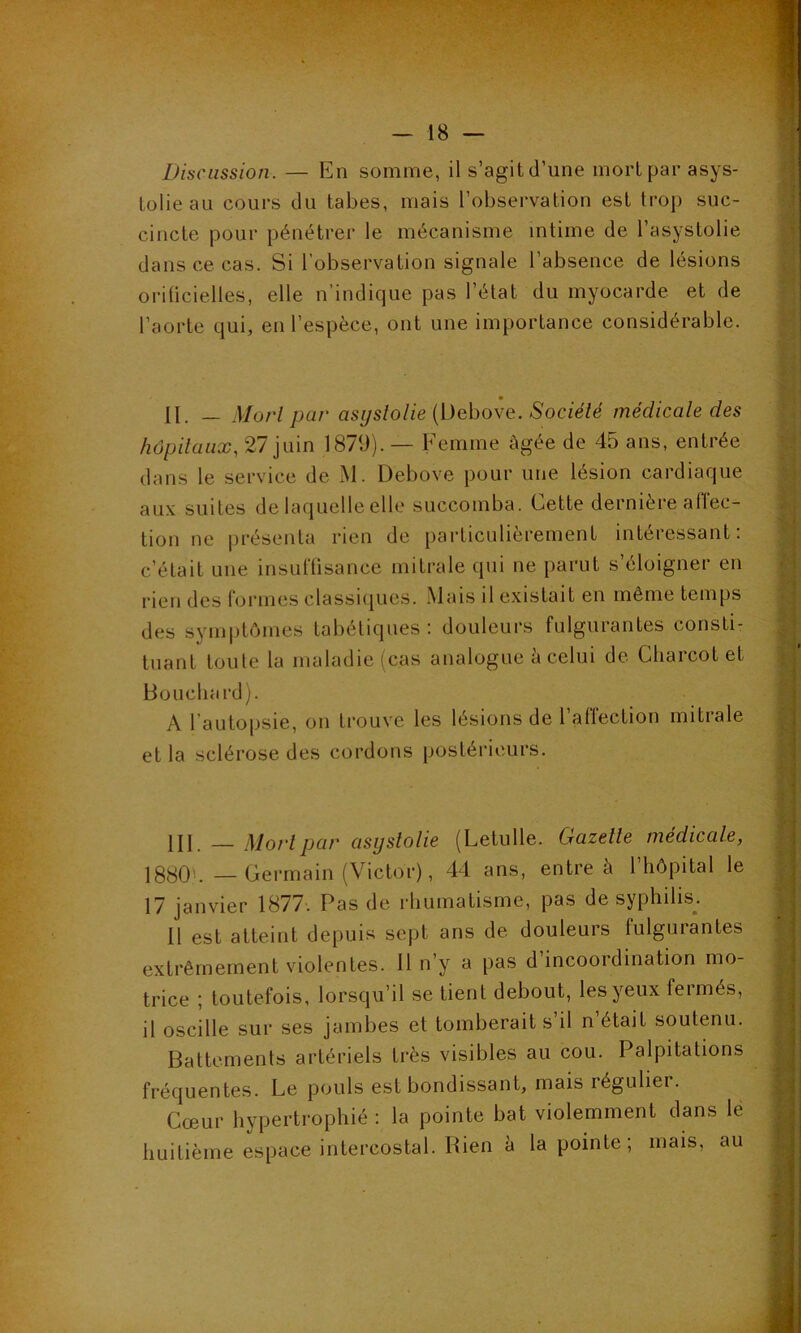 Discussion. — En somme, il s’agit d’une mort par asys- tolieau cours du tabes, mais l’observation est trop suc- cincte pour pénétrer le mécanisme intime de l’asystolie dans ce cas. Si l’observation signale l’absence de lésions orilicielles, elle n’indique pas l’état du myocarde et de l’aorte qui, en l’espèce, ont une importance considérable. II. — Morl par asijslolie (Debove. Société médicale des hôpitaux, 27 juin 1879). — Femme âgée de 45 ans, entrée dans le service de M. Debove pour une lésion cardiaque aux suites de laquelle elle succomba. Cette dernière affec- tion ne présenta rien de particulièrement intéressant: c’était une insuffisance mitrale qui ne parut s’éloigner en rien des formes classiques. Mais il existait en même temps des symptômes tabétiques: douleurs fulgurantes consti- tuant toute la maladie (cas analogue à celui de Charcot et Boucha rd). A 1 autopsie, on trouve les lésions de 1 affection mitrale et la sclérose des cordons postérieurs. III — Morl par asystolie (Letulle. Gazelle médicale, 1880'. —Germain (Victor), 44 ans, entre a 1 hôpital le 17 janvier 1877. Pas de rhumatisme, pas de syphilis. 11 est atteint depuis sept ans de douleurs fulgurantes extrêmement violentes. 11 n’y a pas d incoordination mo- trice ; toutefois, lorsqu’il se tient debout, les yeux fermés, il oscille sur ses jambes et tomberait s’il n’était soutenu. Battements artériels très visibles au cou. Palpitations fréquentes. Le pouls est bondissant, mais régulier. Cœur hypertrophié : la pointe bat violemment dans le huitième espace intercostal. Rien à la pointe; mais, au