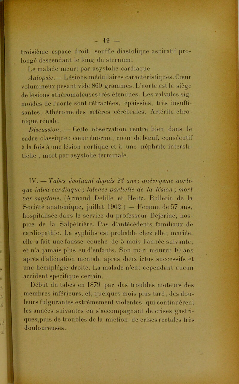 troisième espace droit, souffle diastolique aspiratif pro- longé descendant le long du sternum. Le malade meurt par asystolie cardiaque. Autopsie.— Lésions médullaires caractéristiques. Cœur volumineux pesant vide 860 grammes. L’aorte est le siège de lésions athéromateuses très étendues. Les valvules sig- moïdes de l’aorte sont rétractées, épaissies, très insuffi- santes. Athérome des artères cérébrales. Artérite chro- nique rénale. Discussion. —Cette observation rentre bien dans le cadre classique : cœur énorme, cœur de bœuf, consécutif à la fois à une lésion aortique et à une néphrite intersti- tielle ; mort par asystolie terminale. IV. — Tabes évoluant depuis 23 ans ; anévrysme aorti- que inlra-carcliaque ; latence partielle de la lésion ; mort oar asystolie. (Armand Delille et Ileitz. Bulletin de la Société anatomique, juillet 1902.) — Femme de 57 ans, hospitalisée dans le service du professeur Déjerine, hos- pice de la Salpétrière. Pas d’antécédents familiaux de cardiopathie. La syphilis est probable chez elle; mariée, elle a fait une fausse couche de 5 mois l’année suivante, et n’a jamais plus eu d’enfants. Son mari mourut 10 ans après d’aliénation mentale après deux ictus successifs et une hémiplégie droite. La malade n’eut cependant aucun accident spécifique certain. Début du tabes en 1879 par des troubles moteurs des membres inférieurs, et, quelques mois plus tard, des dou- leurs fulgurantes extrêmement violentes, qui continuèrent les années suivantes en s’accompagnant de crises gastri- ques,puis de troubles de la miction, de crises rectales très douloureuses.