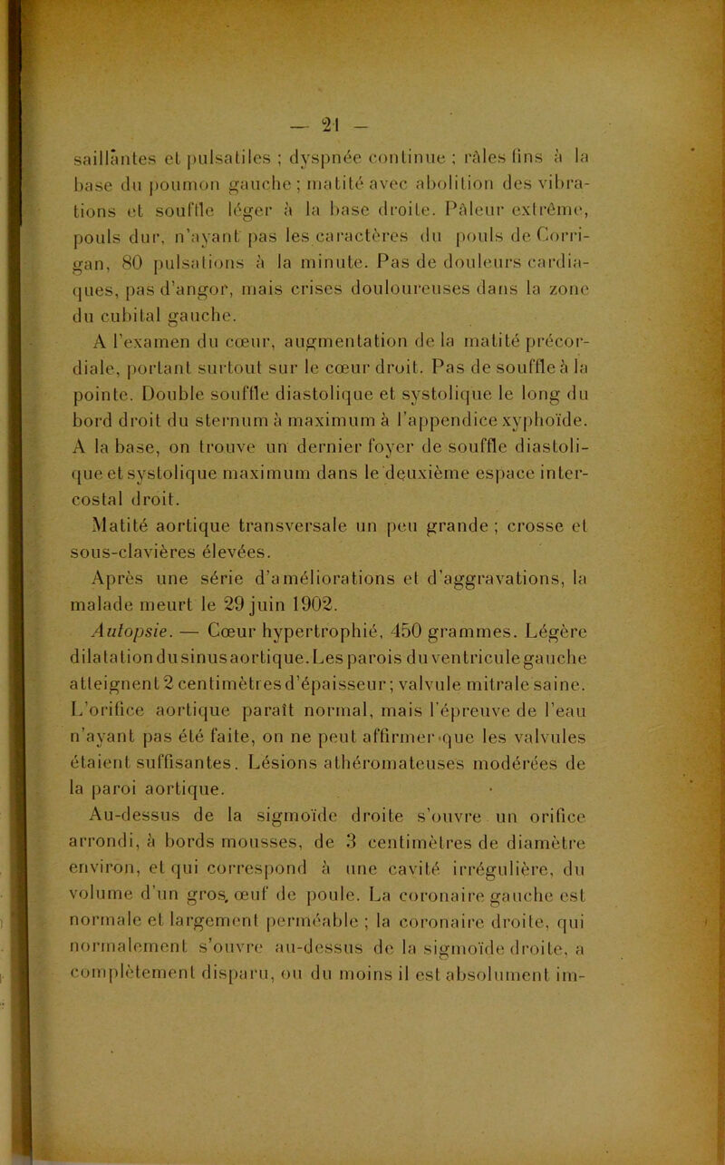 saillantes et pulsatiles ; dyspnée continue ; râles lins à la base du poumon gauche ; matité avec abolition des vibra- tions et souffle léger à la base droite. Pâleur extrême, pouls dur, n’ayant pas les caractères du pouls de Gorri- gan, 80 pulsations à la minute. Pas de douleurs cardia- ques, pas d’angor, mais crises douloureuses dans la zone du cubital gauche. A l’examen du cœur, augmentation de la matité précor- diale, portant surtout sur le cœur droit. Pas de souffle à la pointe. Double souffle diastolique et systolique le long du bord droit du sternum à maximum à l’appendice xyphoïde. A la base, on trouve un dernier foyer de souffle diastoli- que et systolique maximum dans le deuxième espace inter- costal droit. Matité aortique transversale un peu grande; crosse et sous-clavières élevées. Après une série d’améliorations et d’aggravations, la malade meurt le 29 juin 1902. Autopsie. — Cœur hypertrophié, 450 grammes. Légère dilata lion du sinus aortique. Les parois du ventricule gauche atteignent 2 centimètres d’épaisseur ; valvule mitrale saine. L’orifice aortique paraît normal, mais l’épreuve de l’eau n’ayant pas été faite, on ne peut affirmer que les valvules étaient suffisantes. Lésions athéromateuses modérées de la paroi aortique. Au-dessus de la sigmoïde droite s’ouvre un orifice arrondi, à bords mousses, de 3 centimètres de diamètre environ, et qui correspond à une cavité irrégulière, du volume d’un gros, œuf de poule. La coronaire gauche est normale et largement perméable; la coronaire droite, qui normalement s’ouvre au-dessus de la sigmoïde droite, a complètement disparu, ou du moins il est absolument im-