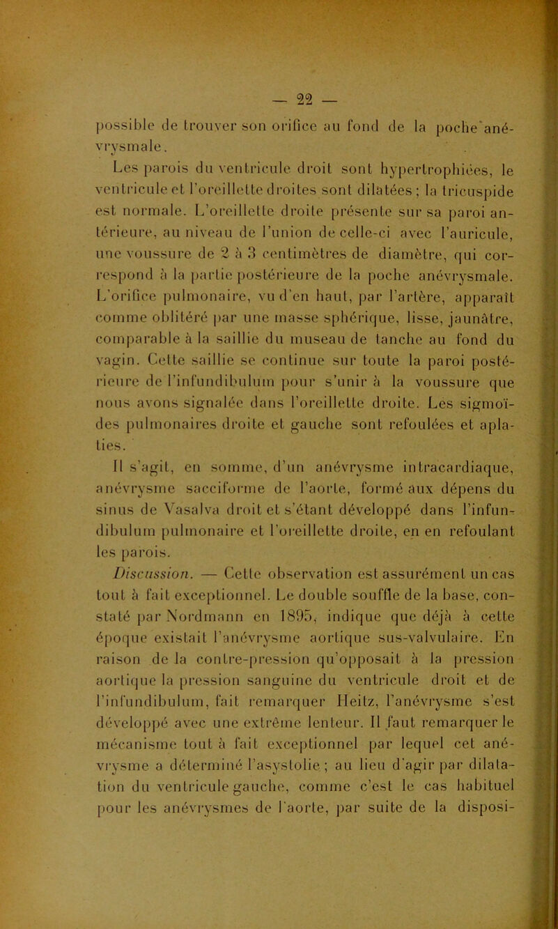 possible de trouver son orifice au fond de la poche'ané- vrysmale. Les parois du ventricule droit sont hypertrophiées, le ventricule et l’oreillette droites sonl dilatées; la tricuspide est normale. L’oreillette droite présente sur sa paroi an- térieure, au niveau de l’union de celle-ci avec l’auricule, une voussure de 2 à 3 centimètres de diamètre, qui cor- respond à la partie postérieure de la poche anévrysmale. L’orifice pulmonaire, vu d’en haut, par l’artère, apparaît comme oblitéré par une masse sphérique, lisse, jaunâtre, comparable à la saillie du museau de tanche au fond du vagin. Celle saillie se continue sur toute la paroi posté- rieure de l’infundibulüm pour s’unir â la voussure que nous avons signalée dans l’oreillette droite. Les sigmoï- des pulmonaires droite et gauche sont refoulées et apla- ties. Il s’agit, en somme, d’un anévrysme intracardiaque, anévrysme sacciforme de l’aorte, formé aux dépens du sinus de Vasalva droit et s’étant développé dans l’infun- dibulum pulmonaire et l’oreillette droite, en en refoulant les parois. Discussion. — Cette observation est assurément un cas tout à fait exceptionnel. Le double souffle de la base, con- staté par Nordmann en 1895, indique que déjà à cette époque existait l’anévrysme aortique sus-valvulaire. En raison de la contre-pression qu’opposait à la pression aortique la pression sanguine du ventricule droit et de l’infundibulum, fait remarquer Heitz, l’anévrysme s’est développé avec une extrême lenteur. Il faut remarquer le mécanisme tout à fait exceptionnel par lequel cet ané- vrysme a déterminé l’asystolie. ; au lieu d'agir par dilata- tion du ventricule gauche, comme c’est le cas habituel pour les anévrysmes de l’aorte, par suite de la disposi-