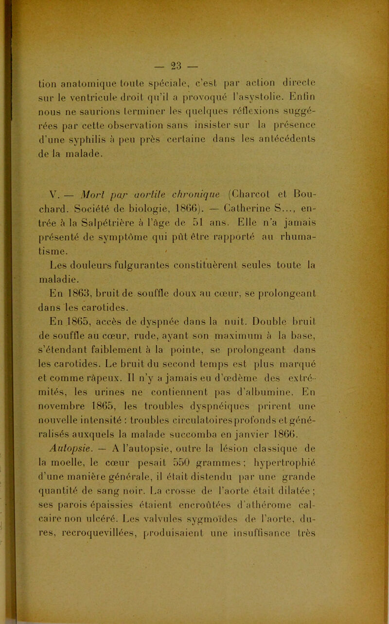 tion anatomique toute spéciale, c’est par action directe sur le ventricule droit qu’il a provoqué l’asystolie. Enfin nous ne saurions terminer les quelques réflexions suggé- rées par cette observation sans insister sur la présence d’une syphilis à peu près certaine dans les antécédents de la malade. V. — Mort par aortite chronique (Charcot et Bou- chard. Société de biologie, 1866). — Catherine S..., en- trée h la Salpétrière à l’âge de 51 ans. Elle n’a jamais présenté de symptôme qui pût être rapporté au rhuma- tisme. Les douleurs fulgurantes constituèrent seules toute la maladie. En 1863, bruit de souffle doux au cœur, se prolongeant dans les carotides. En 1865, accès de dyspnée dans la nuit. Double bruit de souffle au cœur, rude, ayant son maximum à la base, s’étendant faiblement h la pointe, se prolongeant dans les carotides. Le bruit du second temps est plus marqué et comme râpeux. Il n’y a jamais eu d’œdème des extré- mités, les urines ne contiennent pas d’albumine. En novembre 1865, les troubles dyspnéiques prirent une nouvelle intensité : troubles circulatoiresprofonds et géné- ralisés auxquels la malade succomba en janvier 1866. Autopsie. — A l’autopsie, outre la lésion classique de la moelle, le cœur pesait 550 grammes; hypertrophié d’une manière générale, il était distendu par une grande quantité de sang noir. La crosse de l’aorte était dilatée; ses parois épaissies étaient encroûtées d’athérome cal- caire non ulcéré. Les valvules sygmoïdes de l’aorte, du- res, recroquevillées, produisaient une insuffisance très