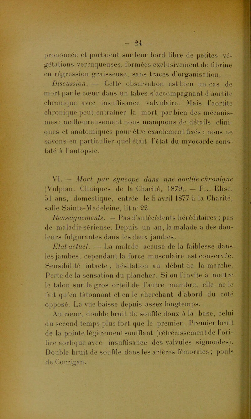 prononcée et portaient sur leur bord libre de petites vé- gétations verruqueuses, formées exclusivement de fibrine en régression graisseuse, sans traces d’organisation. Discussion. — Cette observation est bien un cas de mort par le cœur dans un tabes s’accompagnant d’aortite chronique avec insuffisance valvulaire, Mais l’aortite chronique peut entraîner la mort par bien des mécanis- mes ; malheureusement nous manquons de détails clini- ques et anatomiques pour être exactement fixés ; nous ne savons en particulier quel était l’état du myocarde cons- taté à l’autopsie. VI. — Mort pur sgncope dans une aoidile chronique (Yulpian. Cliniques de la Charité, 1879g — F... Elise, 51 ans, domestique, entrée le 5 avril 1877 à la Charité, salle Sainte-Madeleine, litn°22. Renseignements. — T’as d’antécédents héréditaires ; pas de maladie sérieuse. Depuis un an, la malade a des don- leurs fulgurantes dans les deux jambes. Etat actuel. — La malade accuse de la faiblesse dans les jambes, cependant la force musculaire est conservée. Sensibilité intacte , hésitation au début de la marche. Perte de la sensation du plancher. Si on l’invite à mettre le talon sur le gros orteil de l’autre membre, elle ne le fait qu’en tâtonnant et en le cherchant d’abord du côté opposé. La vue baisse depuis assez longtemps. Au cœur, double bruit de souffle doux à la base, celui du second temps plus fort que le premier. Premier bruit de la pointe légèrement soufflant (rétrécissement de l’ori- fice aortique avec insuffisance des valvules sigmoïdes). Double bruit de souffle dans les artères fémorales ; pouls de Corrigan.