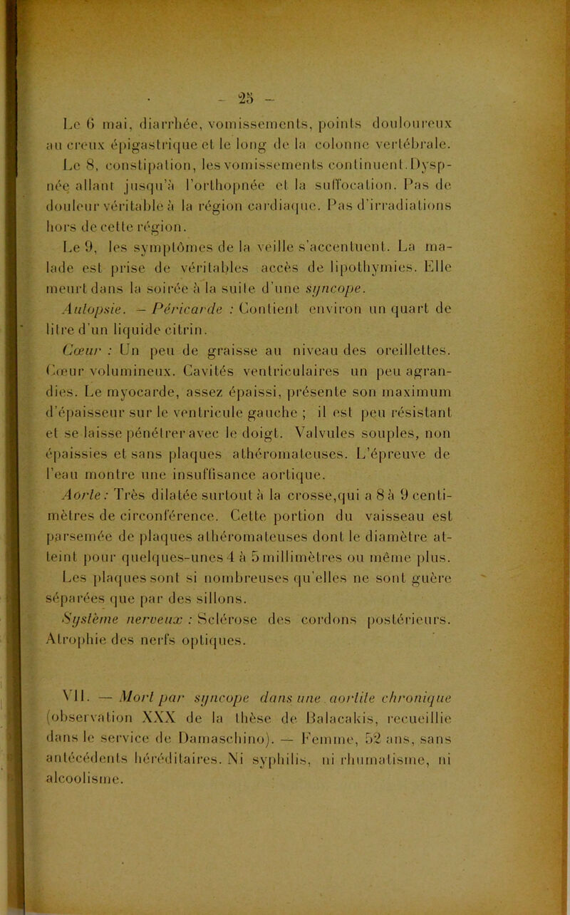 Le 6 mai, diarrhée, vomissements, points douloureux au creux épigastrique et le long de la colonne vertébrale. Le 8, constipation, les vomissements continuent. Dysp- née allant jusqu’à l’orthopnée et la suffocation. Pas de douleur véritable à la région cardiaque. Pas d’irradiations hors de cette région. Le 9, les symptômes de la veille s’accentuent. La ma- lade est prise de véritables accès de lipothymies. Elle meurt dans la soirée à la suite d’une syncope. Autopsie. — Péricarde : Contient environ un quart de litre d’un liquide citrin. Cœur : Un peu de graisse au niveau des oreillettes. Cœur volumineux. Cavités ventriculaires un peu agran- dies. Le myocarde, assez épaissi, présente son maximum d’épaisseur sur le ventricule gauche ; il est peu résistant et se laisse pénétrer avec le doigt. Valvules souples, non épaissies et sans plaques athéromateuses. L’épreuve de l’eau montre une insuffisance aortique. Aorte: Très dilatée surtout à la crosse,qui a 8à 9 centi- mètres de circonférence. Cette portion du vaisseau est parsemée de plaques athéromateuses dont le diamètre at- teint pour quelques-unes 4 à 5 millimètres ou même plus. Les plaques sont si nombreuses (qu elles ne sont guère séparées que par des sillons. Système nerveux : Sclérose des cordons postérieurs. Atrophie des nerfs optiques. \ 11. — Mort par syncope clans une aortite chronique (observation XXX de la thèse de Balacakis, recueillie dans le service de Damaschino). — Femme, 52 ans, sans antécédents héréditaires. Ni syphilis, ni rhumatisme, ni alcoolisme.