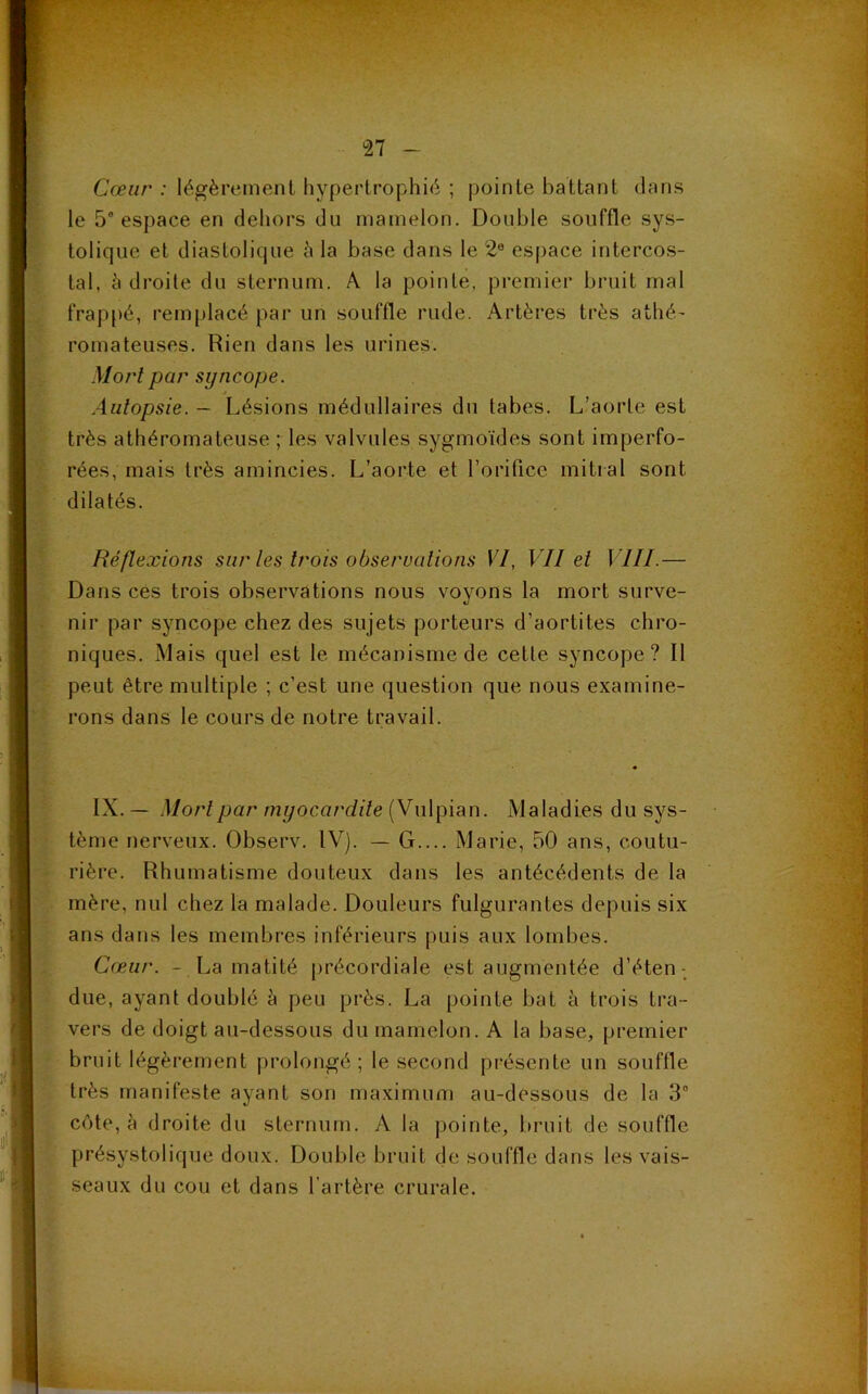 Cœur : légèrement hypertrophié ; pointe battant dans le 5e espace en dehors du mamelon. Double souffle sys- tolique et diastolique 5 la base dans le 2e espace intercos- tal, à droite du sternum. A la pointe, premier bruit mal frappé, remplacé par un souffle rude. Artères très athé- romateuses. Rien dans les urines. Mort par syncope. Autopsie. — Lésions médullaires du tabes. L’aorte est très athéromateuse ; les valvules sygmoïdes sont imperfo- rées, mais très amincies. L’aorte et l’orifice mitral sont dilatés. Réflexions sur les trois observations VI, VII et VIII.— Dans ces trois observations nous voyons la mort surve- nir par syncope chez des sujets porteurs d’aortites chro- niques. Mais quel est le mécanisme de cette syncope ? Il peut être multiple ; c’est une question que nous examine- rons dans le cours de notre travail. IX. — Mort par myocardite (Vulpian. Maladies du sys- tème nerveux. Observ. IV). — G.... Marie, 50 ans, coutu- rière. Rhumatisme douteux dans les antécédents de la mère, nul chez la malade. Douleurs fulgurantes depuis six ans dans les membres inférieurs puis aux lombes. Cœur. - La matité précordiale est augmentée d’éten- due, ayant doublé à peu près. La pointe bat à trois tra- vers de doigt au-dessous du mamelon. A la base, premier bruit légèrement prolongé; le second présente un souffle très manifeste ayant son maximum au-dessous de la 3° cote, à droite du sternum. A la pointe, bruit de souffle présystolique doux. Double bruit de souffle dans les vais- seaux du cou et dans l’artère crurale.
