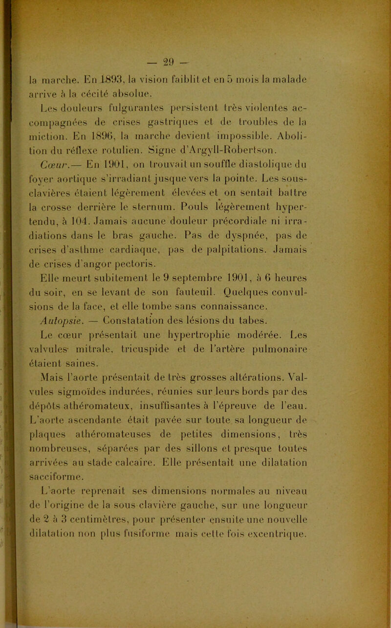 la marche. En 1-893, la vision faiblit et en 5 mois la malade arrive à la cécité absolue. Les douleurs fulgurantes persistent très violentes ac- compagnées de crises gastriques et de troubles de la miction. En 1896, la marche devient impossible. Aboli- tion du réflexe rotulien. Signe d’Argyll-Robertson. Cœur.— En 1901, on trouvait un souffle diastolique du foyer aortique s’irradiant jusque vers la pointe. Les sous- clavières étaient légèrement élevées et on sentait baltre la crosse derrière le sternum. Pouls légèrement hyper- tendu, à 104. Jamais aucune douleur précordiale ni irra- diations dans le bras gauche. Pas de dyspnée, pas de crises d'asthme cardiaque, pas de palpitations. Jamais de crises d’angor pectoris. Elle meurt subitement le 9 septembre 1901, à 6 heures du soir, en se levant de son fauteuil. Quelques convul- sions de la face, et elle tombe sans connaissance. Autopsie. — Constatation des lésions du tabes. Le cœur présentait une hypertrophie modérée. Les valvules- mitrale, tricuspide et de l’artère pulmonaire étaient saines. Mais l’aorte présentait de très grosses altérations. Val- vules sigmoïdes indurées, réunies sur leurs bords par des dépôts athéromateux, insuffisantes à l’épreuve de l’eau. L’aorte ascendante était pavée sur toute sa longueur de plaques athéromateuses de petites dimensions, très nombreuses, séparées par des sillons et presque toutes arrivées au stade calcaire. Elle présentait une dilatation sacciforme. L’aorte reprenait ses dimensions normales au niveau de l’origine de la sous clavière gauche, sur une longueur de 2 à 3 centimètres, pour présenter ensuite une nouvelle dilatation non plus fusiforme mais celle fois excentrique.