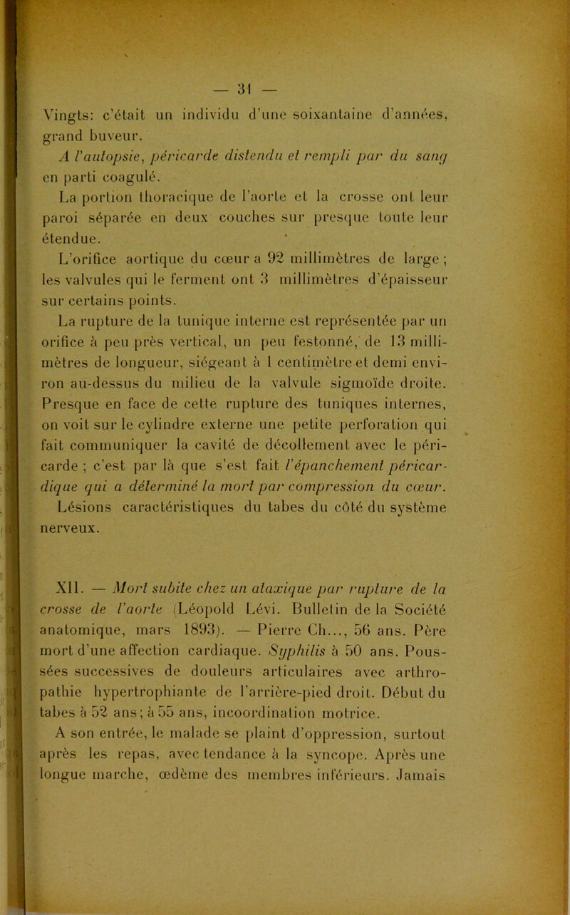 Vingts: c’était un individu d’une soixantaine d’années, grand buveur. A l'autopsie, péricarde distendu et rempli par du sang en parti coagulé. La portion thoracique de l’aorte et la crosse ont leur paroi séparée en deux couches sur presque toute leur étendue. L’orifice aortique du cœur a 92 millimètres de large; les valvules qui le ferment ont 3 millimètres d’épaisseur sur certains points. La rupture de la tunique interne est représentée par un orifice à peu près vertical, un peu festonné, de 13 milli- mètres de longueur, siégeant à 1 centimètre et demi envi- ron au-dessus du milieu de la valvule sigmoïde droite. Presque en face de cette rupture des tuniques internes, on voit sur le cylindre externe une petite perforation qui fait communiquer la cavité de décollement avec le péri- carde ; c’est par là que s’est fait Vépanchement péricar- dique qui a déterminé la mort par compression du cœur. Lésions caractéristiques du tabes du côté du système nerveux. XII. — Mort subite chez un ataxique par rupture de la crosse de l'aorte (Léopold Lévi. Bulletin de la Société anatomique, mars 1893). — Pierre Ch..., 56 ans. Père mort d’une affection cardiaque. Syphilis à 50 ans. Pous- sées successives de douleurs articulaires avec arthro- pathie hypertrophiante de l’arrière-pied droit. Début du tabes à 52 ans; à 55 ans, incoordination motrice. A son entrée, le malade se plaint d’oppression, surtout après les repas, avec tendance à la syncope. Après une longue marche, œdème des membres inférieurs. Jamais